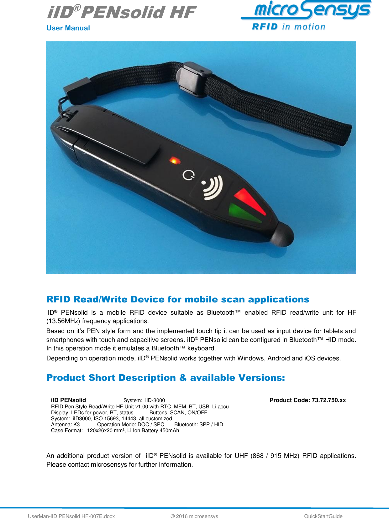 iID®PENsolid HF User Manual UserMan-iID PENsolid HF-007E.docx   © 2016 microsensys  QuickStartGuide   RFID Read/Write Device for mobile scan applications iID®  PENsolid  is  a  mobile  RFID  device  suitable  as  Bluetooth™  enabled  RFID  read/write  unit  for  HF  (13.56MHz) frequency applications.  Based on it’s PEN style form and the implemented touch tip it can be used as input device for tablets and smartphones with touch and capacitive screens. iID® PENsolid can be configured in Bluetooth™ HID mode. In this operation mode it emulates a Bluetooth™ keyboard.  Depending on operation mode, iID® PENsolid works together with Windows, Android and iOS devices. Product Short Description &amp; available Versions:  iID PENsolid                       System:  iID-3000 RFID Pen Style Read/Write HF Unit v1.00 with RTC, MEM, BT, USB, Li accu Display: LEDs for power, BT, status           Buttons: SCAN, ON/OFF System:  iID3000, ISO 15693, 14443, all customized  Antenna: K3            Operation Mode: DOC / SPC       Bluetooth: SPP / HID Case Format:   120x26x20 mm³, Li Ion Battery 450mAh Product Code: 73.72.750.xx  An additional product version of  iID® PENsolid is available for UHF (868 / 915 MHz) RFID applications. Please contact microsensys for further information.     