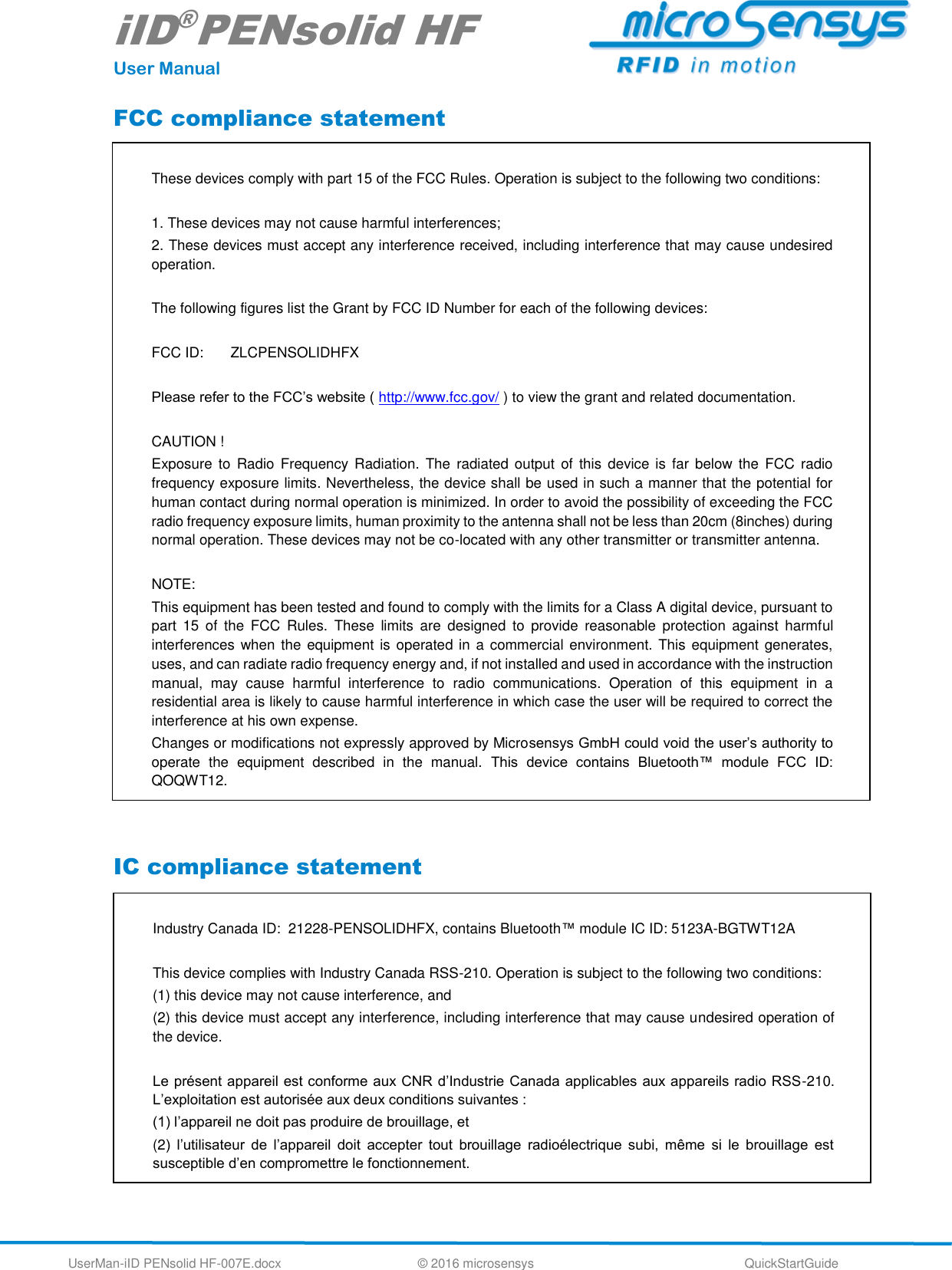 iID®PENsolid HF User Manual UserMan-iID PENsolid HF-007E.docx   © 2016 microsensys  QuickStartGuide FCC compliance statement  IC compliance statement   These devices comply with part 15 of the FCC Rules. Operation is subject to the following two conditions:  1. These devices may not cause harmful interferences; 2. These devices must accept any interference received, including interference that may cause undesired operation.  The following figures list the Grant by FCC ID Number for each of the following devices:  FCC ID:   ZLCPENSOLIDHFX  Please refer to the FCC’s website ( http://www.fcc.gov/ ) to view the grant and related documentation.  CAUTION ! Exposure  to  Radio  Frequency Radiation.  The  radiated  output  of  this  device is far below  the  FCC  radio frequency exposure limits. Nevertheless, the device shall be used in such a manner that the potential for human contact during normal operation is minimized. In order to avoid the possibility of exceeding the FCC radio frequency exposure limits, human proximity to the antenna shall not be less than 20cm (8inches) during normal operation. These devices may not be co-located with any other transmitter or transmitter antenna.  NOTE: This equipment has been tested and found to comply with the limits for a Class A digital device, pursuant to part  15  of  the  FCC  Rules.  These  limits  are  designed  to  provide  reasonable  protection  against  harmful interferences when the equipment is operated in a  commercial environment. This equipment generates, uses, and can radiate radio frequency energy and, if not installed and used in accordance with the instruction manual,  may  cause  harmful  interference  to  radio  communications.  Operation  of  this  equipment  in  a residential area is likely to cause harmful interference in which case the user will be required to correct the interference at his own expense. Changes or modifications not expressly approved by Microsensys GmbH could void the user’s authority to operate  the  equipment  described  in  the  manual.  This  device  contains  Bluetooth™  module  FCC  ID: QOQWT12.  Industry Canada ID:  21228-PENSOLIDHFX, contains Bluetooth™ module IC ID: 5123A-BGTWT12A  This device complies with Industry Canada RSS-210. Operation is subject to the following two conditions:  (1) this device may not cause interference, and  (2) this device must accept any interference, including interference that may cause undesired operation of the device.   Le présent appareil est conforme aux CNR d’Industrie Canada applicables aux appareils radio RSS-210. L’exploitation est autorisée aux deux conditions suivantes :  (1) l’appareil ne doit pas produire de brouillage, et  (2)  l’utilisateur  de  l’appareil  doit  accepter  tout  brouillage  radioélectrique  subi,  même  si  le  brouillage  est susceptible d’en compromettre le fonctionnement. 