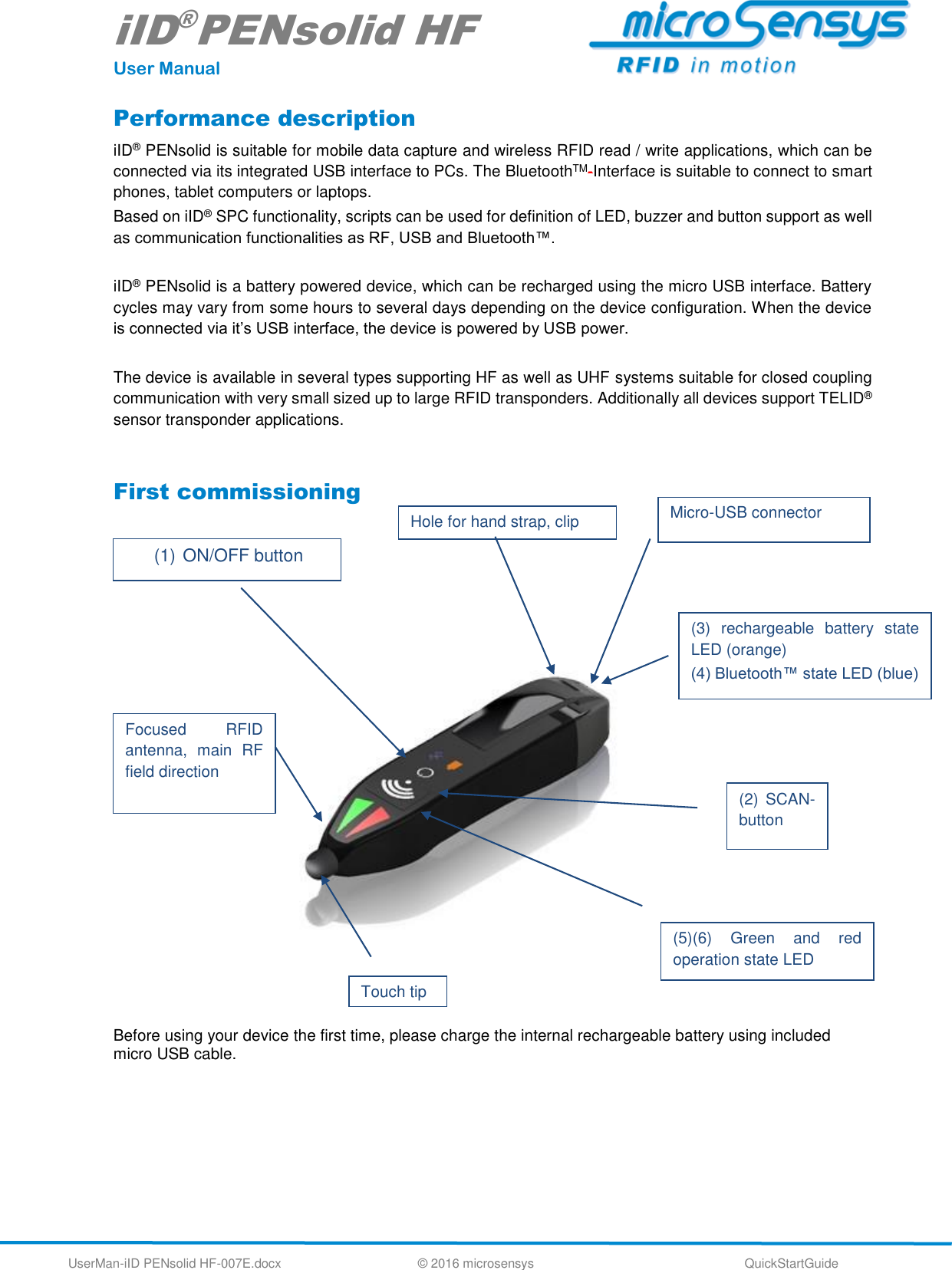 iID®PENsolid HF User Manual UserMan-iID PENsolid HF-007E.docx   © 2016 microsensys  QuickStartGuide Performance description iID® PENsolid is suitable for mobile data capture and wireless RFID read / write applications, which can be connected via its integrated USB interface to PCs. The BluetoothTM-Interface is suitable to connect to smart phones, tablet computers or laptops.  Based on iID® SPC functionality, scripts can be used for definition of LED, buzzer and button support as well as communication functionalities as RF, USB and Bluetooth™.  iID® PENsolid is a battery powered device, which can be recharged using the micro USB interface. Battery cycles may vary from some hours to several days depending on the device configuration. When the device is connected via it’s USB interface, the device is powered by USB power.  The device is available in several types supporting HF as well as UHF systems suitable for closed coupling communication with very small sized up to large RFID transponders. Additionally all devices support TELID® sensor transponder applications.  First commissioning                         Before using your device the first time, please charge the internal rechargeable battery using included micro USB cable.   (1) ON/OFF button (3)  rechargeable  battery  state LED (orange) (4) Bluetooth™ state LED (blue) (2)  SCAN-button (5)(6)  Green  and  red operation state LED Focused  RFID antenna,  main  RF field direction Micro-USB connector  Hole for hand strap, clip Touch tip 