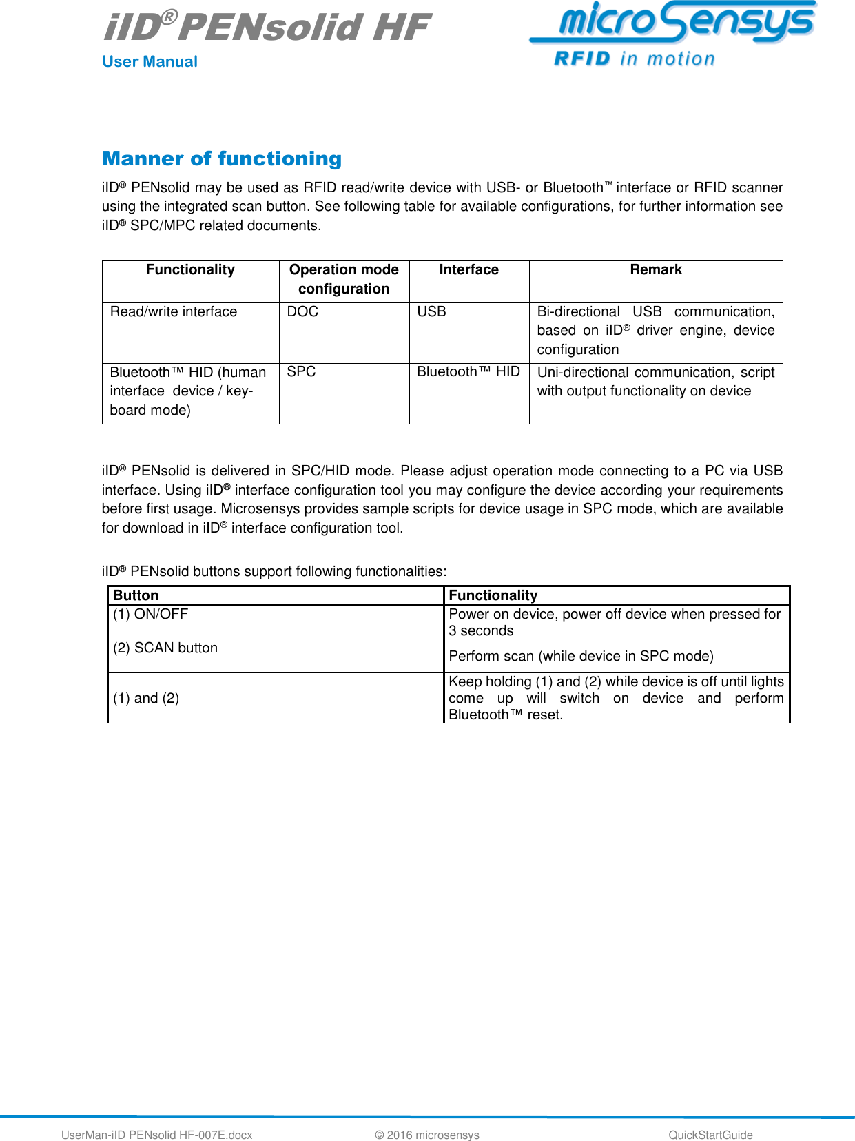 iID®PENsolid HF User Manual UserMan-iID PENsolid HF-007E.docx   © 2016 microsensys  QuickStartGuide  Manner of functioning iID® PENsolid may be used as RFID read/write device with USB- or Bluetooth™ interface or RFID scanner using the integrated scan button. See following table for available configurations, for further information see iID® SPC/MPC related documents.  Functionality Operation mode configuration Interface Remark Read/write interface DOC USB Bi-directional  USB  communication, based  on  iID®  driver  engine,  device configuration Bluetooth™ HID (human interface  device / key-board mode) SPC Bluetooth™ HID Uni-directional communication, script with output functionality on device   iID® PENsolid is delivered in SPC/HID mode. Please adjust operation mode connecting to a PC via USB interface. Using iID® interface configuration tool you may configure the device according your requirements before first usage. Microsensys provides sample scripts for device usage in SPC mode, which are available for download in iID® interface configuration tool.   iID® PENsolid buttons support following functionalities: Button Functionality (1) ON/OFF  Power on device, power off device when pressed for 3 seconds (2) SCAN button  Perform scan (while device in SPC mode) (1) and (2) Keep holding (1) and (2) while device is off until lights come  up  will  switch  on  device  and  perform Bluetooth™ reset.    