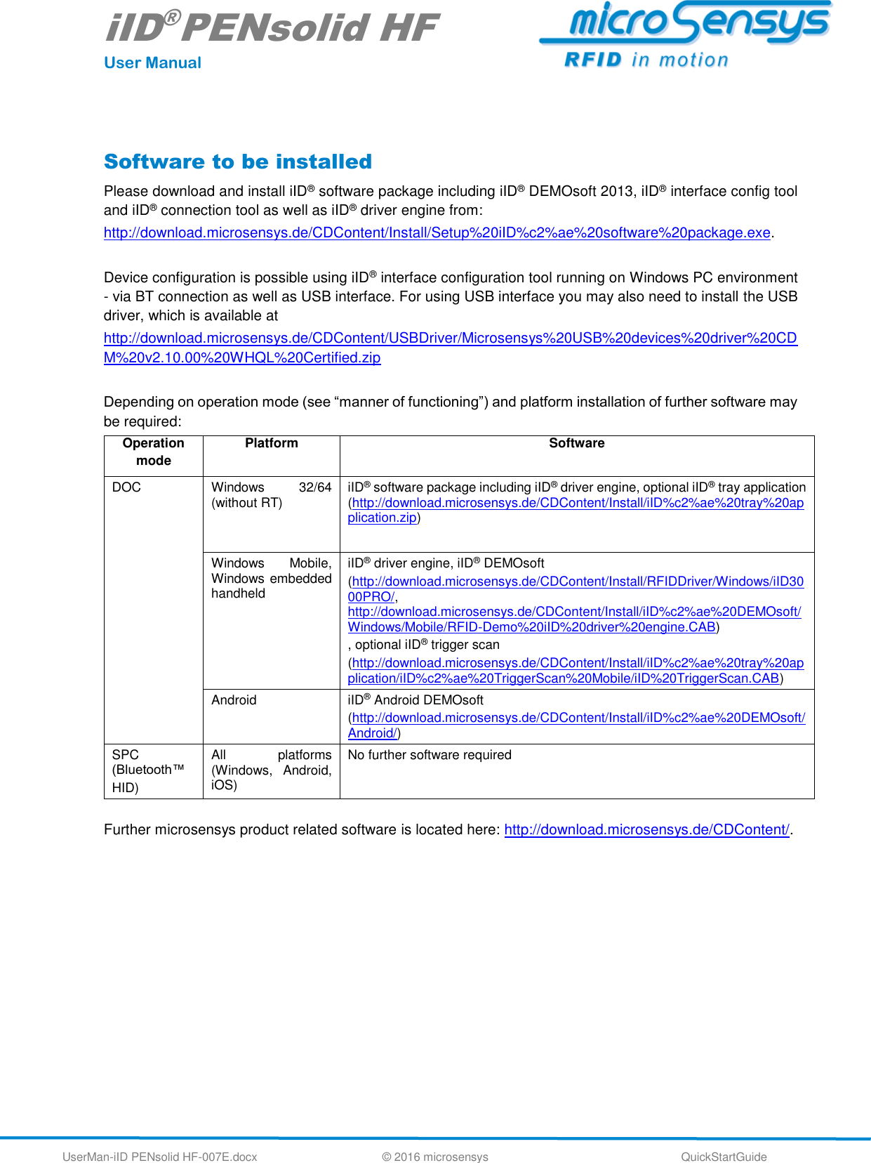 iID®PENsolid HF User Manual UserMan-iID PENsolid HF-007E.docx   © 2016 microsensys  QuickStartGuide  Software to be installed Please download and install iID® software package including iID® DEMOsoft 2013, iID® interface config tool and iID® connection tool as well as iID® driver engine from:  http://download.microsensys.de/CDContent/Install/Setup%20iID%c2%ae%20software%20package.exe.   Device configuration is possible using iID® interface configuration tool running on Windows PC environment - via BT connection as well as USB interface. For using USB interface you may also need to install the USB driver, which is available at  http://download.microsensys.de/CDContent/USBDriver/Microsensys%20USB%20devices%20driver%20CDM%20v2.10.00%20WHQL%20Certified.zip  Depending on operation mode (see “manner of functioning”) and platform installation of further software may be required: Operation mode Platform Software DOC  Windows  32/64 (without RT) iID® software package including iID® driver engine, optional iID® tray application (http://download.microsensys.de/CDContent/Install/iID%c2%ae%20tray%20application.zip) Windows  Mobile, Windows embedded handheld iID® driver engine, iID® DEMOsoft (http://download.microsensys.de/CDContent/Install/RFIDDriver/Windows/iID3000PRO/, http://download.microsensys.de/CDContent/Install/iID%c2%ae%20DEMOsoft/Windows/Mobile/RFID-Demo%20iID%20driver%20engine.CAB) , optional iID® trigger scan  (http://download.microsensys.de/CDContent/Install/iID%c2%ae%20tray%20application/iID%c2%ae%20TriggerScan%20Mobile/iID%20TriggerScan.CAB) Android iID® Android DEMOsoft  (http://download.microsensys.de/CDContent/Install/iID%c2%ae%20DEMOsoft/Android/) SPC (Bluetooth™ HID) All  platforms (Windows,  Android, iOS) No further software required  Further microsensys product related software is located here: http://download.microsensys.de/CDContent/.      