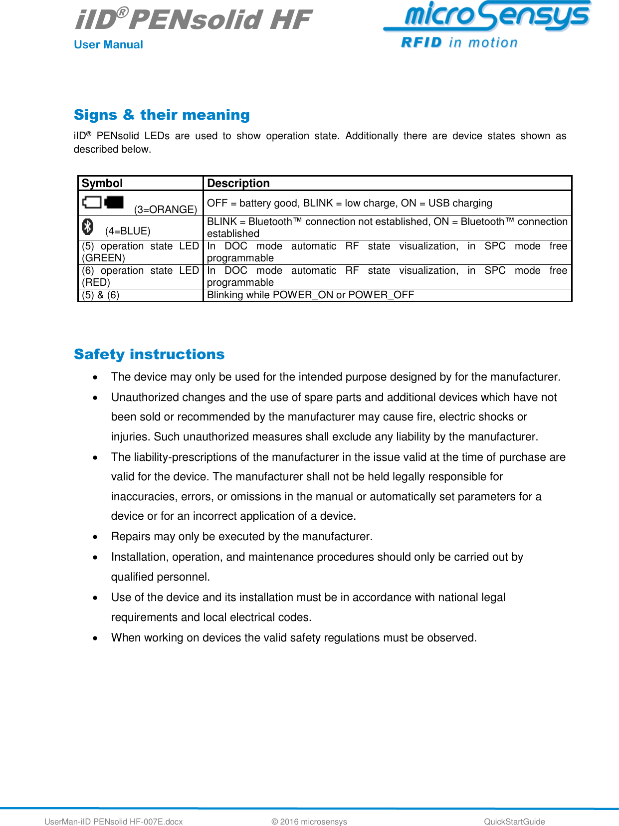 iID®PENsolid HF User Manual UserMan-iID PENsolid HF-007E.docx   © 2016 microsensys  QuickStartGuide  Signs &amp; their meaning iID®  PENsolid  LEDs  are  used  to  show  operation  state.  Additionally  there  are  device  states  shown  as described below.  Symbol Description    (3=ORANGE) OFF = battery good, BLINK = low charge, ON = USB charging (4=BLUE) BLINK = Bluetooth™ connection not established, ON = Bluetooth™ connection established (5)  operation  state  LED (GREEN) In  DOC  mode  automatic  RF  state  visualization,  in  SPC  mode  free programmable (6)  operation  state  LED (RED) In  DOC  mode  automatic  RF  state  visualization,  in  SPC  mode  free programmable (5) &amp; (6) Blinking while POWER_ON or POWER_OFF   Safety instructions   The device may only be used for the intended purpose designed by for the manufacturer.    Unauthorized changes and the use of spare parts and additional devices which have not been sold or recommended by the manufacturer may cause fire, electric shocks or injuries. Such unauthorized measures shall exclude any liability by the manufacturer.    The liability-prescriptions of the manufacturer in the issue valid at the time of purchase are valid for the device. The manufacturer shall not be held legally responsible for inaccuracies, errors, or omissions in the manual or automatically set parameters for a device or for an incorrect application of a device.    Repairs may only be executed by the manufacturer.    Installation, operation, and maintenance procedures should only be carried out by qualified personnel.    Use of the device and its installation must be in accordance with national legal requirements and local electrical codes.    When working on devices the valid safety regulations must be observed.   