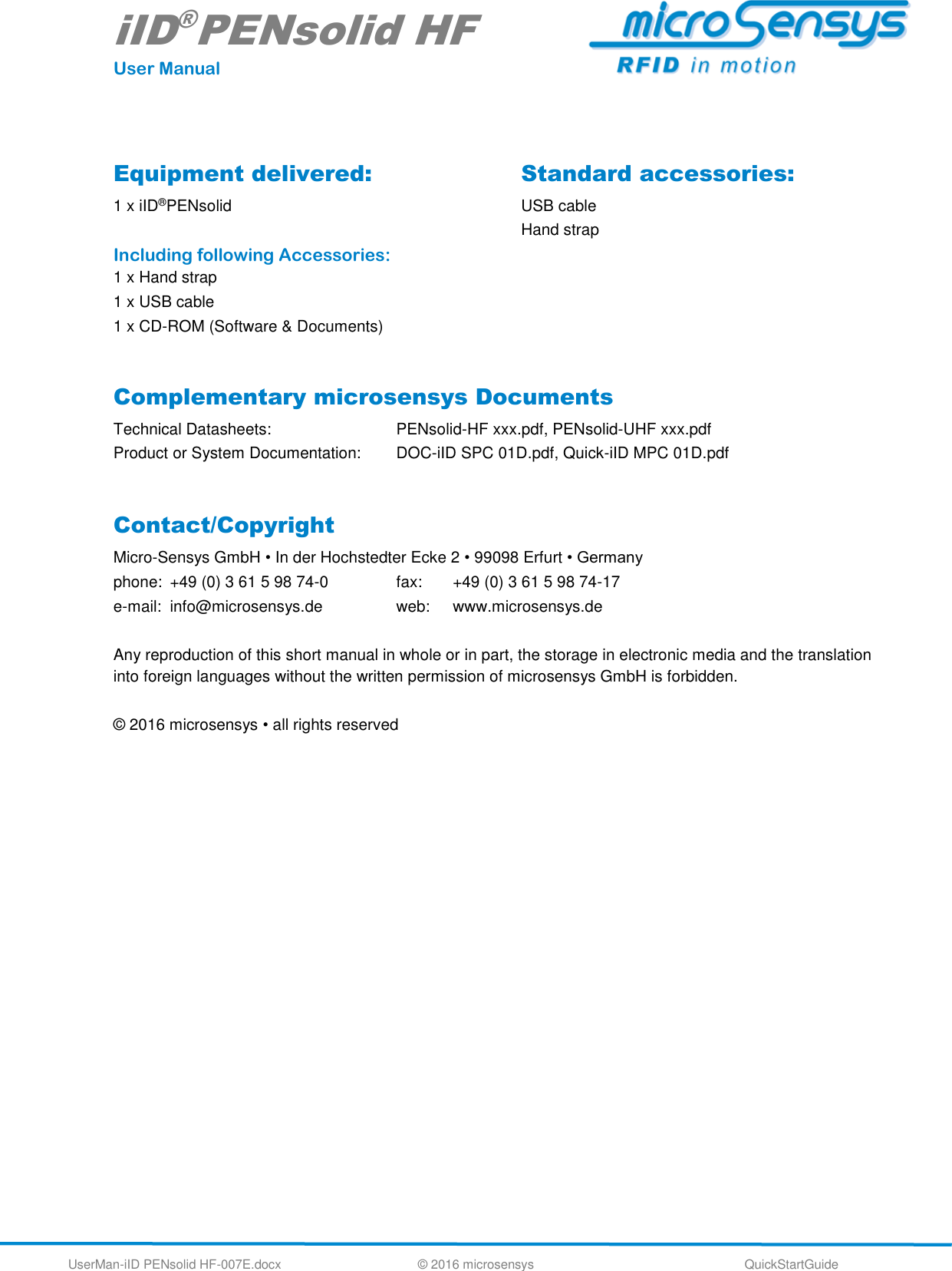 iID®PENsolid HF User Manual UserMan-iID PENsolid HF-007E.docx   © 2016 microsensys  QuickStartGuide  Equipment delivered: 1 x iID®PENsolid   Including following Accessories: 1 x Hand strap 1 x USB cable 1 x CD-ROM (Software &amp; Documents) Standard accessories: USB cable Hand strap    Complementary microsensys Documents Technical Datasheets:      PENsolid-HF xxx.pdf, PENsolid-UHF xxx.pdf Product or System Documentation:  DOC-iID SPC 01D.pdf, Quick-iID MPC 01D.pdf            Contact/Copyright Micro-Sensys GmbH • In der Hochstedter Ecke 2 • 99098 Erfurt • Germany phone:  +49 (0) 3 61 5 98 74-0     fax:  +49 (0) 3 61 5 98 74-17 e-mail:  info@microsensys.de     web:  www.microsensys.de  Any reproduction of this short manual in whole or in part, the storage in electronic media and the translation into foreign languages without the written permission of microsensys GmbH is forbidden.  © 2016 microsensys • all rights reserved  