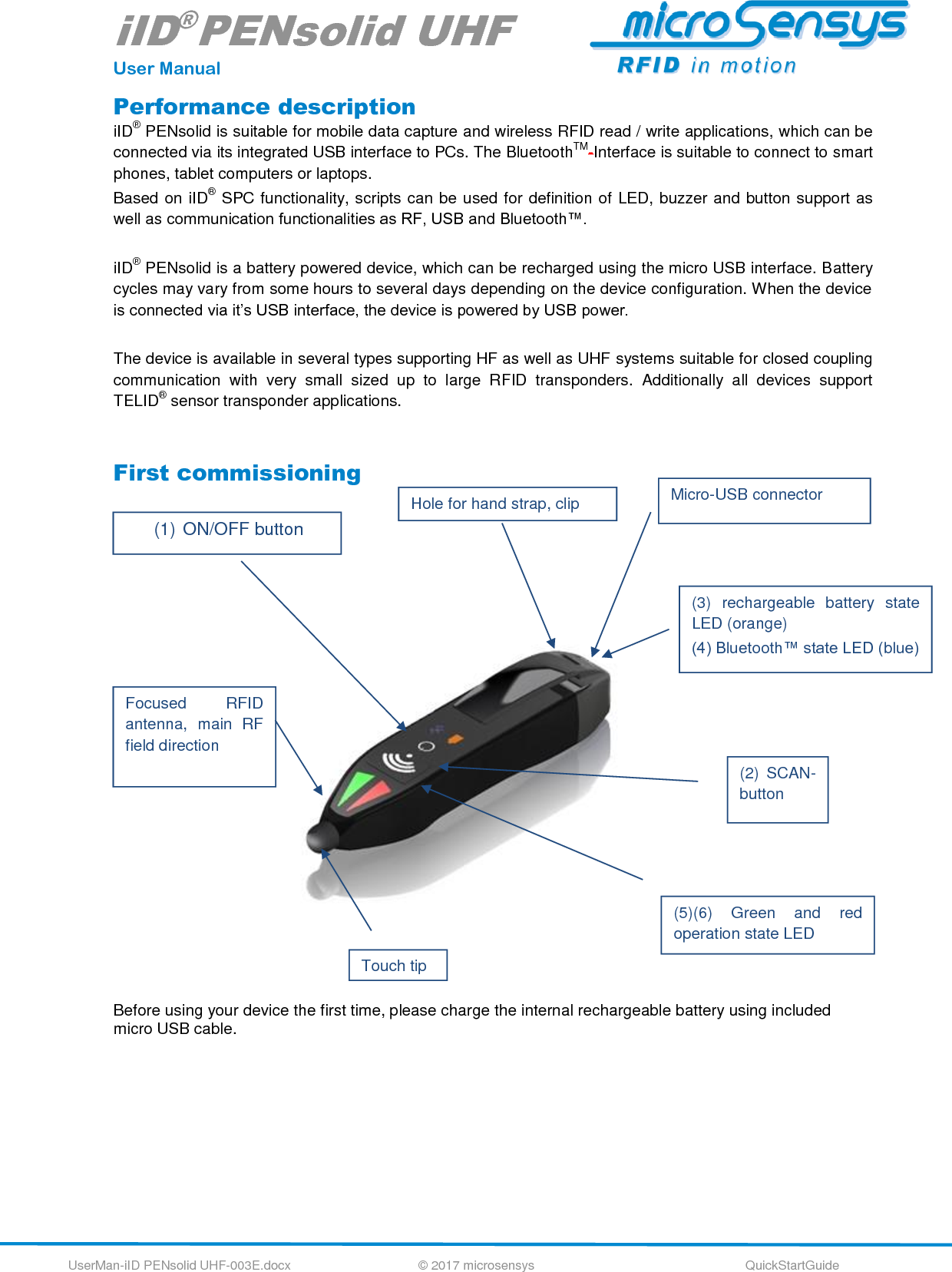 iID®PENsolid UHF User Manual UserMan-iID PENsolid UHF-003E.docx   © 2017 microsensys  QuickStartGuide Performance description iID® PENsolid is suitable for mobile data capture and wireless RFID read / write applications, which can be connected via its integrated USB interface to PCs. The BluetoothTM-Interface is suitable to connect to smart phones, tablet computers or laptops.  Based on iID® SPC functionality, scripts can be used for definition of LED, buzzer and button support as well as communication functionalities as RF, USB and Bluetooth™.  iID® PENsolid is a battery powered device, which can be recharged using the micro USB interface. Battery cycles may vary from some hours to several days depending on the device configuration. When the device is connected via it’s USB interface, the device is powered by USB power.  The device is available in several types supporting HF as well as UHF systems suitable for closed coupling communication  with  very  small  sized  up  to  large  RFID  transponders.  Additionally  all  devices  support TELID® sensor transponder applications.  First commissioning                         Before using your device the first time, please charge the internal rechargeable battery using included micro USB cable.   (1) ON/OFF button (3)  rechargeable  battery  state LED (orange) (4) Bluetooth™ state LED (blue) (2)  SCAN-button (5)(6)  Green  and  red operation state LED Focused  RFID antenna,  main  RF field direction Micro-USB connector  Hole for hand strap, clip Touch tip 