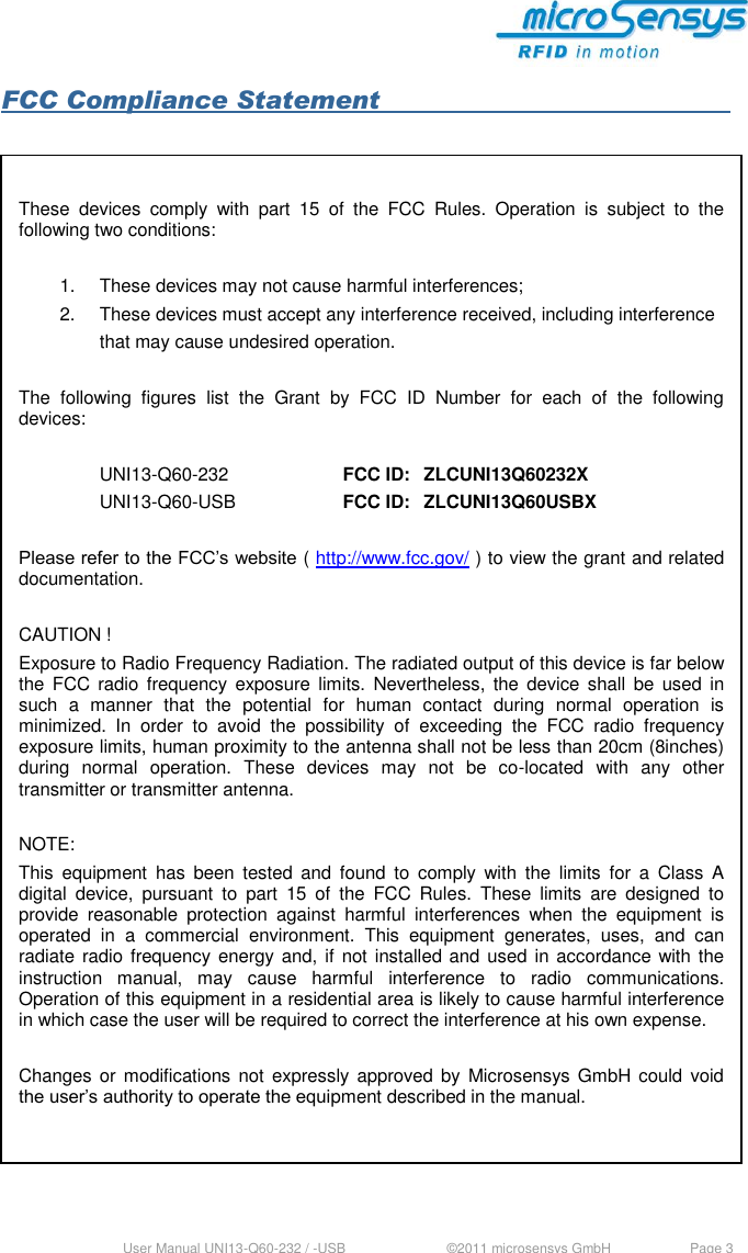  User Manual UNI13-Q60-232 / -USB     ©2011 microsensys GmbH  Page 3 FCC Compliance Statement               These  devices  comply  with  part  15  of  the  FCC  Rules.  Operation  is  subject  to  the following two conditions:   1.  These devices may not cause harmful interferences;  2.  These devices must accept any interference received, including interference      that may cause undesired operation.  The  following  figures  list  the  Grant  by  FCC  ID  Number  for  each  of  the  following devices:      UNI13-Q60-232    FCC ID:  ZLCUNI13Q60232X     UNI13-Q60-USB    FCC ID:  ZLCUNI13Q60USBX  Please refer to the FCC’s website ( http://www.fcc.gov/ ) to view the grant and related documentation.  CAUTION ! Exposure to Radio Frequency Radiation. The radiated output of this device is far below the  FCC  radio frequency  exposure  limits.  Nevertheless, the device  shall  be  used in such  a  manner  that  the  potential  for  human  contact  during  normal  operation  is minimized.  In  order  to  avoid  the  possibility  of  exceeding  the  FCC  radio  frequency exposure limits, human proximity to the antenna shall not be less than 20cm (8inches) during  normal  operation.  These  devices  may  not  be  co-located  with  any  other transmitter or transmitter antenna.  NOTE: This  equipment  has  been  tested  and  found  to  comply  with  the  limits  for  a  Class  A digital  device,  pursuant  to  part  15  of  the  FCC  Rules.  These  limits  are  designed  to provide  reasonable  protection  against  harmful  interferences  when  the  equipment  is operated  in  a  commercial  environment.  This  equipment  generates,  uses,  and  can radiate radio frequency energy and, if not installed and used in accordance with the instruction  manual,  may  cause  harmful  interference  to  radio  communications. Operation of this equipment in a residential area is likely to cause harmful interference in which case the user will be required to correct the interference at his own expense.  Changes or modifications  not expressly approved by  Microsensys  GmbH could  void the user’s authority to operate the equipment described in the manual.  