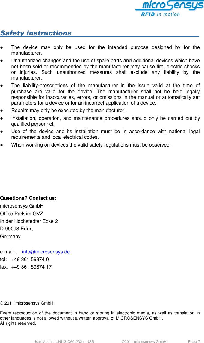  User Manual UNI13-Q60-232 / -USB     ©2011 microsensys GmbH  Page 7  Safety instructions             ●  The  device  may  only  be  used  for  the  intended  purpose  designed  by  for  the manufacturer. ●  Unauthorized changes and the use of spare parts and additional devices which have not been sold or recommended by the manufacturer may cause fire, electric shocks or  injuries.  Such  unauthorized  measures  shall  exclude  any  liability  by  the manufacturer. ●  The  liability-prescriptions  of  the  manufacturer  in  the  issue  valid  at  the  time  of purchase  are  valid  for  the  device.  The  manufacturer  shall  not  be  held  legally responsible for inaccuracies, errors, or omissions in the manual or automatically set parameters for a device or for an incorrect application of a device. ●  Repairs may only be executed by the manufacturer. ●  Installation, operation,  and maintenance  procedures should  only be  carried  out  by qualified personnel. ●  Use  of  the  device  and  its  installation  must  be  in  accordance  with  national  legal requirements and local electrical codes. ●  When working on devices the valid safety regulations must be observed.       Questions? Contact us: microsensys GmbH Office Park im GVZ In der Hochstedter Ecke 2 D-99098 Erfurt Germany  e-mail:  info@microsensys.de tel:  +49 361 59874 0 fax:  +49 361 59874 17     © 2011 microsensys GmbH  Every  reproduction  of the  document  in  hand  or storing  in electronic  media,  as  well  as translation  in other languages is not allowed without a written approval of MICROSENSYS GmbH. All rights reserved.    