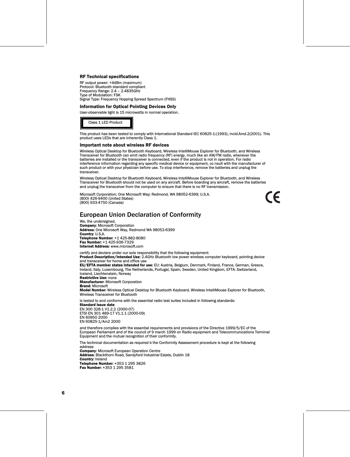 6   RF Technical specifications RF output power: +4dBm (maximum) Protocol: Bluetooth standard compliant Frequency Range: 2.4 – 2.4835GHz Type of Modulation: FSK Signal Type: Frequency Hopping Spread Spectrum (FHSS) Information for Optical Pointing Devices Only User-observable light is 15 microwatts in normal operation.   Class 1 LED Product This product has been tested to comply with International Standard IEC 60825-1:(1993), incld.Amd.2(2001). This product uses LEDs that are inherently Class 1. Important note about wireless RF devices Wireless Optical Desktop for Bluetooth Keyboard, Wireless IntelliMouse Explorer for Bluetooth, and Wireless Transceiver for Bluetooth can emit radio frequency (RF) energy, much like an AM/FM radio, whenever the batteries are installed or the transceiver is connected, even if the product is not in operation. For radio interference information regarding any specific medical device or equipment, co nsult with the manufacturer of such product or with your physician before use. To stop interference, remove the batteries and unplug the transceiver. Wireless Optical Desktop for Bluetooth Keyboard, Wireless IntelliMouse Explorer for Bluetooth, and Wireless Transceiver for Bluetooth should not be used on any aircraft. Before boarding any aircraft, remove the batteries and unplug the transceiver from the computer to ensure that there is no RF transmission. Microsoft Corporation; One Microsoft Way; Redmond, WA 98052-6399; U.S.A. (800) 426-9400 (United States) (800) 933-4750 (Canada)   European Union Declaration of Conformity We, the undersigned, Company: Microsoft Corporation Address: One Microsoft Way, Redmond WA 98052-6399 Country: U.S.A. Telephone Number: +1 425-882-8080 Fax Number: +1 425-936-7329 Internet Address: www.microsoft.com certify and declare under our sole responsibility that the following equipment: Product Description/Intended Use: 2.4GHz Bluetooth low power wireless computer keyboard, pointing device and transceiver for home and office use EU/EFTA member states intended for use: EU: Austria, Belgium, Denmark, Finland, France, German, Greece, Ireland, Italy, Luxembourg, The Netherlands, Portugal, Spain, Sweden, United Kingdom, EFTA: Switzerland, Iceland, Liechtenstein, Norway Restrictive Use: none Manufacturer: Microsoft Corporation Brand: Microsoft Model Number: Wireless Optical Desktop for Bluetooth Keyboard, Wireless IntelliMouse Explorer for Bluetooth, Wireless Transceiver for Bluetooth is tested to and conforms with the essential radio test suites included in following standards: Standard Issue date EN 300 328-1 V1.2.2 (2000-07) ETSI EN 301 489-17 V1.1.1 (2000-09) EN 60950 2000 EN 60825-1/Am2 2000 and therefore complies with the essential requirements and provisions of the Directive 1999/5/EC of the European Parliament and of the council of 9 march 1999 on Radio equipment and Telecommunications Terminal Equipment and the mutual recognition of their conformity. The technical documentation as required b the Conformity Assessment procedure is kept at the following address: Company: Microsoft European Operation Centre Address: Blackthorn Road, Sandyford Industrial Estate, Dublin 18 Country: Ireland Telephone Number: +353 1 295 3826 Fax Number: +353 1 295 3581 