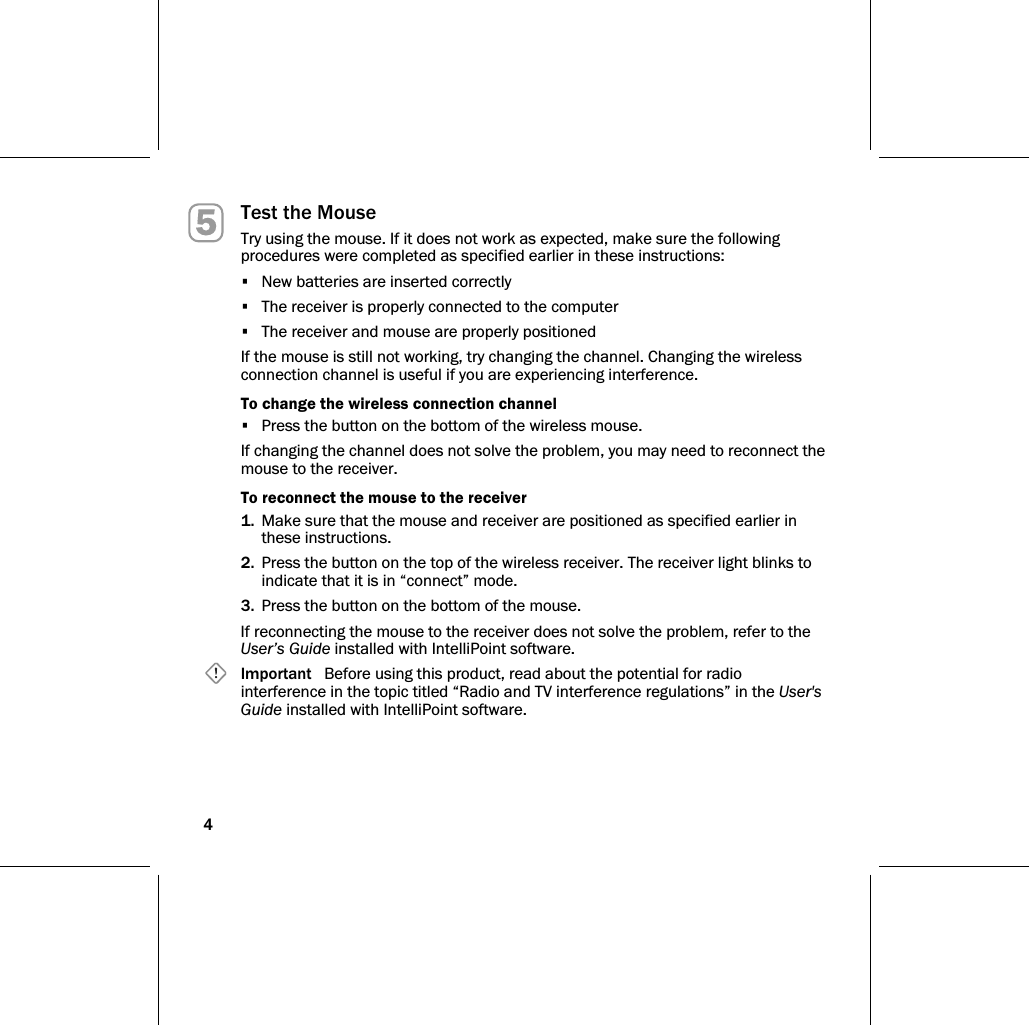 4   Test the Mouse Try using the mouse. If it does not work as expected, make sure the following procedures were completed as specified earlier in these instructions: •  New batteries are inserted correctly •  The receiver is properly connected to the computer •  The receiver and mouse are properly positioned If the mouse is still not working, try changing the channel. Changing the wireless connection channel is useful if you are experiencing interference. To change the wireless connection channel •  Press the button on the bottom of the wireless mouse. If changing the channel does not solve the problem, you may need to reconnect the mouse to the receiver. To reconnect the mouse to the receiver 1.  Make sure that the mouse and receiver are positioned as specified earlier in these instructions. 2.  Press the button on the top of the wireless receiver. The receiver light blinks to indicate that it is in “connect” mode. 3.  Press the button on the bottom of the mouse. If reconnecting the mouse to the receiver does not solve the problem, refer to the User’s Guide installed with IntelliPoint software.  Important   Before using this product, read about the potential for radio interference in the topic titled “Radio and TV interference regulations” in the User&apos;s Guide installed with IntelliPoint software. 