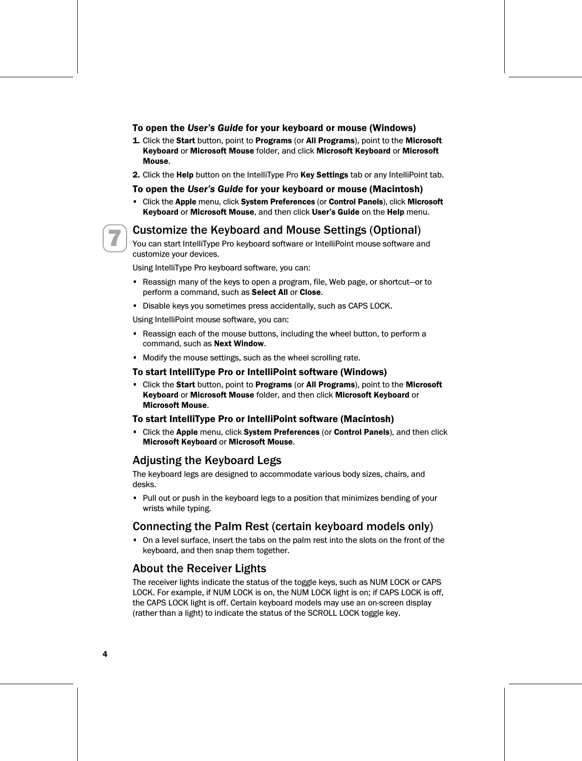 4   To open the User’s Guide for your keyboard or mouse (Windows) 1. Click the Start button, point to Programs (or All Programs), point to the Microsoft Keyboard or Microsoft Mouse folder, and click Microsoft Keyboard or Microsoft Mouse. 2. Click the Help button on the IntelliType Pro Key Settings tab or any IntelliPoint tab. To open the User’s Guide for your keyboard or mouse (Macintosh) • Click the Apple menu, click System Preferences (or Control Panels), click Microsoft Keyboard or Microsoft Mouse, and then click User’s Guide on the Help menu. 7 Customize the Keyboard and Mouse Settings (Optional) You can start IntelliType Pro keyboard software or IntelliPoint mouse software and customize your devices. Using IntelliType Pro keyboard software, you can: • Reassign many of the keys to open a program, file, Web page, or shortcut—or to perform a command, such as Select All or Close. • Disable keys you sometimes press accidentally, such as CAPS LOCK. Using IntelliPoint mouse software, you can: • Reassign each of the mouse buttons, including the wheel button, to perform a command, such as Next Window. • Modify the mouse settings, such as the wheel scrolling rate. To start IntelliType Pro or IntelliPoint software (Windows) • Click the Start button, point to Programs (or All Programs), point to the Microsoft Keyboard or Microsoft Mouse folder, and then click Microsoft Keyboard or Microsoft Mouse. To start IntelliType Pro or IntelliPoint software (Macintosh) • Click the Apple menu, click System Preferences (or Control Panels), and then click Microsoft Keyboard or Microsoft Mouse.   Adjusting the Keyboard Legs The keyboard legs are designed to accommodate various body sizes, chairs, and desks. • Pull out or push in the keyboard legs to a position that minimizes bending of your wrists while typing.   Connecting the Palm Rest (certain keyboard models only) • On a level surface, insert the tabs on the palm rest into the slots on the front of the keyboard, and then snap them together.   About the Receiver Lights The receiver lights indicate the status of the toggle keys, such as NUM LOCK or CAPS LOCK. For example, if NUM LOCK is on, the NUM LOCK light is on; if CAPS LOCK is off, the CAPS LOCK light is off. Certain keyboard models may use an on-screen display (rather than a light) to indicate the status of the SCROLL LOCK toggle key. 