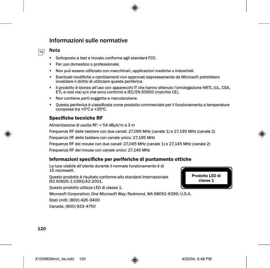 120Informazioni sulle normative Nota•  Sottoposto a test e trovato conforme agli standard FCC.•  Per uso domestico o professionale.•  Non può essere utilizzato con macchinari, applicazioni mediche o industriali.•  Eventuali modiche o cambiamenti non approvati espressamente da Microsoft potrebbero invalidare il diritto di utilizzare questa periferica.•  Il prodotto è idoneo all’uso con apparecchi IT che hanno ottenuto l’omologazione NRTL (UL, CSA, ETL e così via) e/o che sono conformi a IEC/EN 60950 (marchio CE).•  Non contiene parti soggette a manutenzione.•  Questa periferica è classicata come prodotto commerciale per il funzionamento a temperature comprese tra +5ºC e +35ºC.Speciche tecniche RFAlimentazione di uscita RF: &lt; 54 dBµV/m a 3 mFrequenze RF delle tastiere con due canali: 27,095 MHz (canale 1) e 27,195 MHz (canale 2)Frequenza RF delle tastiere con canale unico: 27,195 MHzFrequenze RF dei mouse con due canali: 27,045 MHz (canale 1) e 27,145 MHz (canale 2)Frequenza RF dei mouse con canale unico: 27,145 MHzInformazioni speciche per periferiche di puntamento otticheLa luce visibile all’utente durante il normale funzionamento è di 15 microwatt.Questo prodotto è risultato conforme allo standard internazionale IEC 60825-1:1993/A2:2001.Questo prodotto utilizza LED di classe 1.Microsoft Corporation; One Microsoft Way; Redmond, WA 98052-6399; U.S.A.Stati Uniti: (800) 426-9400Canada: (800) 933-4750Prodotto LED di classe 1X1039839mnl_ita.indd 4/22/04, 6:48 PM120