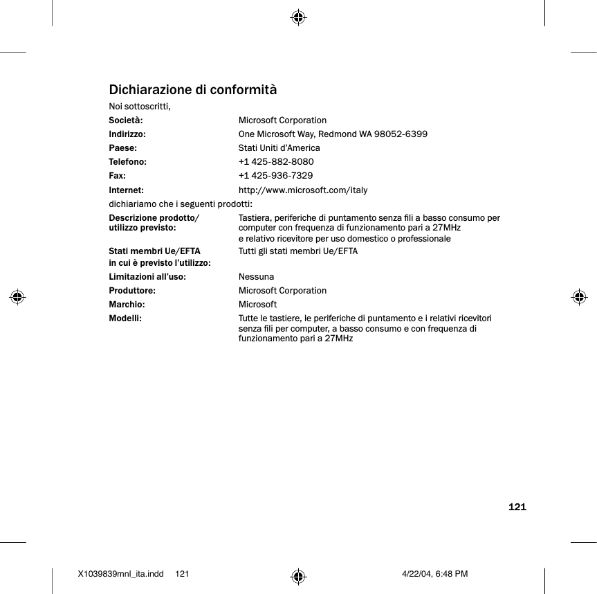 121Dichiarazione di conformitàNoi sottoscritti, Società:  Microsoft CorporationIndirizzo:  One Microsoft Way, Redmond WA 98052-6399Paese:  Stati Uniti d’AmericaTelefono:  +1 425-882-8080Fax:  +1 425-936-7329Internet:  http://www.microsoft.com/italydichiariamo che i seguenti prodotti:Descrizione prodotto/ Tastiera, periferiche di puntamento senza li a basso consumo per utilizzo previsto:  computer con frequenza di funzionamento pari a 27MHz  e relativo ricevitore per uso domestico o professionale Stati membri Ue/EFTA   Tutti gli stati membri Ue/EFTAin cui è previsto l’utilizzo:Limitazioni all’uso:  NessunaProduttore:  Microsoft CorporationMarchio:  MicrosoftModelli:  Tutte le tastiere, le periferiche di puntamento e i relativi ricevitori senza li per computer, a basso consumo e con frequenza di funzionamento pari a 27MHzX1039839mnl_ita.indd 4/22/04, 6:48 PM121