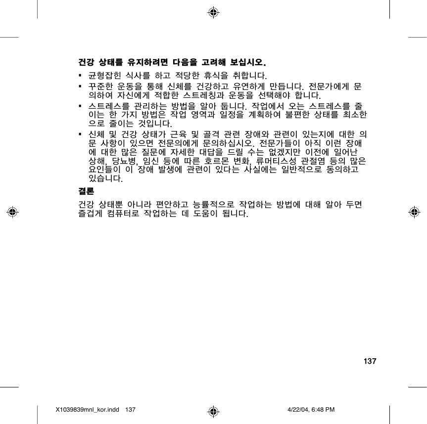 137건강 상태를 유지하려면 다음을 고려해 보십시오.•  균형잡힌 식사를 하고 적당한 휴식을 취합니다.•  꾸준한 운동을 통해 신체를 건강하고 유연하게 만듭니다. 전문가에게 문의하여 자신에게 적합한 스트레칭과 운동을 선택해야 합니다.•  스트레스를 관리하는 방법을 알아 둡니다. 작업에서 오는 스트레스를 줄이는 한 가지 방법은 작업 영역과 일정을 계획하여 불편한 상태를 최소한으로 줄이는 것입니다.•  신체 및 건강 상태가 근육 및 골격 관련 장애와 관련이 있는지에 대한 의문 사항이 있으면 전문의에게 문의하십시오. 전문가들이 아직 이런 장애에 대한 많은 질문에 자세한 대답을 드릴 수는 없겠지만 이전에 일어난 상해, 당뇨병, 임신 등에 따른 호르몬 변화, 류머티스성 관절염 등의 많은 요인들이 이 장애 발생에 관련이 있다는 사실에는 일반적으로 동의하고 있습니다. 결론건강 상태뿐 아니라 편안하고 능률적으로 작업하는 방법에 대해 알아 두면 즐겁게 컴퓨터로 작업하는 데 도움이 됩니다.X1039839mnl_kor.indd 4/22/04, 6:48 PM137