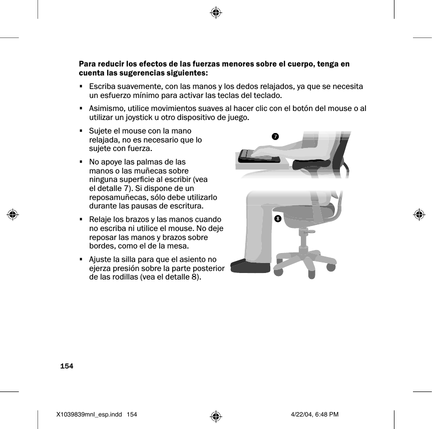 154Para reducir los efectos de las fuerzas menores sobre el cuerpo, tenga en cuenta las sugerencias siguientes:•  Escriba suavemente, con las manos y los dedos relajados, ya que se necesita un esfuerzo mínimo para activar las teclas del teclado. •  Asimismo, utilice movimientos suaves al hacer clic con el botón del mouse o al utilizar un joystick u otro dispositivo de juego.•  Sujete el mouse con la mano relajada, no es necesario que lo sujete con fuerza. •  No apoye las palmas de las manos o las muñecas sobre ninguna supercie al escribir (vea el detalle 7). Si dispone de un reposamuñecas, sólo debe utilizarlo durante las pausas de escritura.•  Relaje los brazos y las manos cuando no escriba ni utilice el mouse. No deje reposar las manos y brazos sobre bordes, como el de la mesa.•  Ajuste la silla para que el asiento no ejerza presión sobre la parte posterior de las rodillas (vea el detalle 8). X1039839mnl_esp.indd 4/22/04, 6:48 PM154