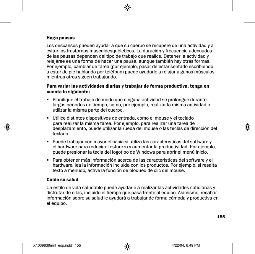 155Haga pausasLos descansos pueden ayudar a que su cuerpo se recupere de una actividad y a evitar los trastornos musculoesquéleticos. La duración y frecuencia adecuadas de las pausas dependen del tipo de trabajo que realice. Detener la actividad y relajarse es una forma de hacer una pausa, aunque también hay otras formas. Por ejemplo, cambiar de tarea (por ejemplo, pasar de estar sentado escribiendo a estar de pie hablando por teléfono) puede ayudarle a relajar algunos músculos mientras otros siguen trabajando. Para variar las actividades diarias y trabajar de forma productiva, tenga en cuenta lo siguiente: •  Planique el trabajo de modo que ninguna actividad se prolongue durante largos períodos de tiempo, como, por ejemplo, realizar la misma actividad o utilizar la misma parte del cuerpo.•  Utilice distintos dispositivos de entrada, como el mouse y el teclado para realizar la misma tarea. Por ejemplo, para realizar una tarea de desplazamiento, puede utilizar la rueda del mouse o las teclas de dirección del teclado.•  Puede trabajar con mayor ecacia si utiliza las características del software y el hardware para reducir el esfuerzo y aumentar la productividad. Por ejemplo, puede presionar la tecla del logotipo de Windows para abrir el menú Inicio.•  Para obtener más información acerca de las características del software y el hardware, lea la información incluida con los productos. Por ejemplo, si resalta texto a menudo, active la función de bloqueo de clic del mouse. Cuide su salud Un estilo de vida saludable puede ayudarle a realizar las actividades cotidianas y disfrutar de ellas, incluido el tiempo que pasa frente al equipo. Asimismo, recabar información sobre su salud le ayudará a trabajar de forma cómoda y productiva en el equipo. X1039839mnl_esp.indd 4/22/04, 6:49 PM155