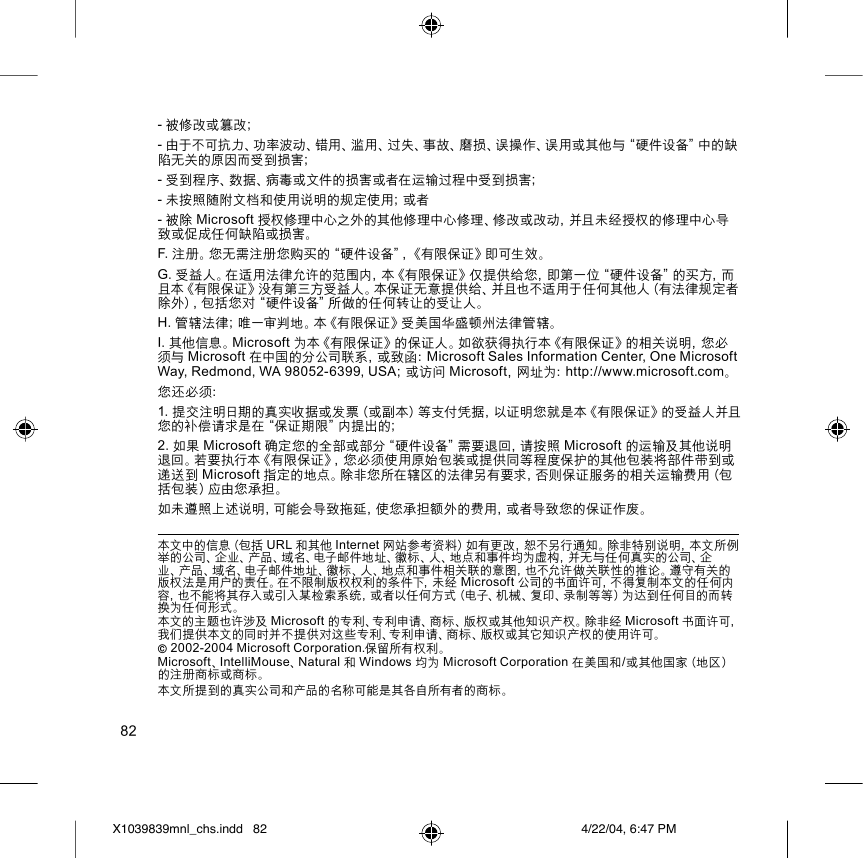 82- 被修改或篡改；- 由于不可抗力、功率波动、错用、滥用、过失、事故、磨损、误操作、误用或其他与“硬件设备”中的缺陷无关的原因而受到损害；- 受到程序、数据、病毒或文件的损害或者在运输过程中受到损害；- 未按照随附文档和使用说明的规定使用；或者- 被除 Microsoft 授权修理中心之外的其他修理中心修理、修改或改动，并且未经授权的修理中心导致或促成任何缺陷或损害。F. 注册。您无需注册您购买的“硬件设备”，《有限保证》即可生效。G. 受益人。在适用法律允许的范围内，本《有限保证》仅提供给您，即第一位“硬件设备”的买方，而且本《有限保证》没有第三方受益人。本保证无意提供给、并且也不适用于任何其他人（有法律规定者除外），包括您对“硬件设备”所做的任何转让的受让人。H. 管辖法律；唯一审判地。本《有限保证》受美国华盛顿州法律管辖。I. 其他信息。Microsoft 为本《有限保证》的保证人。如欲获得执行本《有限保证》的相关说明，您必须与 Microsoft 在中国的分公司联系，或致函：Microsoft Sales Information Center, One Microsoft Way, Redmond, WA 98052-6399, USA；或访问 Microsoft，网址为：http://www.microsoft.com。您还必须：1. 提交注明日期的真实收据或发票（或副本）等支付凭据，以证明您就是本《有限保证》的受益人并且您的补偿请求是在“保证期限”内提出的；2. 如果 Microsoft 确定您的全部或部分“硬件设备”需要退回，请按照 Microsoft 的运输及其他说明退回。若要执行本《有限保证》，您必须使用原始包装或提供同等程度保护的其他包装将部件带到或递送到 Microsoft 指定的地点。除非您所在辖区的法律另有要求，否则保证服务的相关运输费用（包括包装）应由您承担。如未遵照上述说明，可能会导致拖延，使您承担额外的费用，或者导致您的保证作废。本文中的信息（包括 URL 和其他 Internet 网站参考资料）如有更改，恕不另行通知。除非特别说明，本文所例举的公司、企业、产品、域名、电子邮件地址、徽标、人、地点和事件均为虚构，并无与任何真实的公司、企业、产品、域名、电子邮件地址、徽标、人、地点和事件相关联的意图，也不允许做关联性的推论。遵守有关的版权法是用户的责任。在不限制版权权利的条件下，未经 Microsoft 公司的书面许可，不得复制本文的任何内容，也不能将其存入或引入某检索系统，或者以任何方式（电子、机械、复印、录制等等）为达到任何目的而转换为任何形式。本文的主题也许涉及 Microsoft 的专利、专利申请、商标、版权或其他知识产权。除非经 Microsoft 书面许可，我们提供本文的同时并不提供对这些专利、专利申请、商标、版权或其它知识产权的使用许可。© 2002-2004 Microsoft Corporation.保留所有权利。Microsoft、IntelliMouse、Natural 和 Windows 均为 Microsoft Corporation 在美国和/或其他国家（地区）的注册商标或商标。本文所提到的真实公司和产品的名称可能是其各自所有者的商标。X1039839mnl_chs.indd 4/22/04, 6:47 PM82