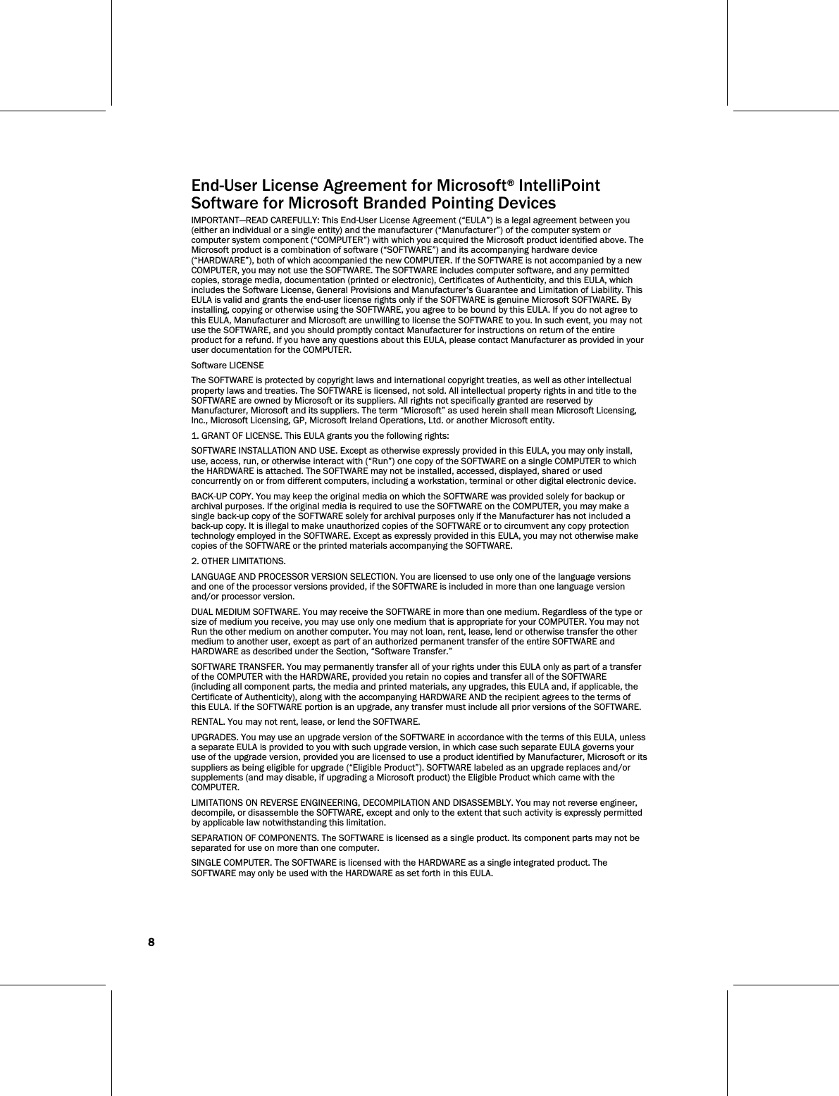 8     End-User License Agreement for Microsoft® IntelliPoint    Software for Microsoft Branded Pointing Devices IMPORTANT—READ CAREFULLY: This End-User License Agreement (“EULA”) is a legal agreement between you (either an individual or a single entity) and the manufacturer (“Manufacturer”) of the computer system or computer system component (“COMPUTER”) with which you acquired the Microsoft product identified above. The Microsoft product is a combination of software (“SOFTWARE”) and its accompanying hardware device (“HARDWARE”), both of which accompanied the new COMPUTER. If the SOFTWARE is not accompanied by a new COMPUTER, you may not use the SOFTWARE. The SOFTWARE includes computer software, and any permitted copies, storage media, documentation (printed or electronic), Certificates of Authenticity, and this EULA, which includes the Software License, General Provisions and Manufacturer’s Guarantee and Limitation of Liability. This EULA is valid and grants the end-user license rights only if the SOFTWARE is genuine Microsoft SOFTWARE. By installing, copying or otherwise using the SOFTWARE, you agree to be bound by this EULA. If you do not agree to this EULA, Manufacturer and Microsoft are unwilling to license the SOFTWARE to you. In such event, you may not use the SOFTWARE, and you should promptly contact Manufacturer for instructions on return of the entire product for a refund. If you have any questions about this EULA, please contact Manufacturer as provided in your user documentation for the COMPUTER. Software LICENSE The SOFTWARE is protected by copyright laws and international copyright treaties, as well as other intellectual property laws and treaties. The SOFTWARE is licensed, not sold. All intellectual property rights in and title to the SOFTWARE are owned by Microsoft or its suppliers. All rights not specifically granted are reserved by Manufacturer, Microsoft and its suppliers. The term “Microsoft” as used herein shall mean Microsoft Licensing, Inc., Microsoft Licensing, GP, Microsoft Ireland Operations, Ltd. or another Microsoft entity. 1. GRANT OF LICENSE. This EULA grants you the following rights: SOFTWARE INSTALLATION AND USE. Except as otherwise expressly provided in this EULA, you may only install, use, access, run, or otherwise interact with (“Run”) one copy of the SOFTWARE on a single COMPUTER to which the HARDWARE is attached. The SOFTWARE may not be installed, accessed, displayed, shared or used concurrently on or from different computers, including a workstation, terminal or other digital electronic device. BACK-UP COPY. You may keep the original media on which the SOFTWARE was provided solely for backup or archival purposes. If the original media is required to use the SOFTWARE on the COMPUTER, you may make a single back-up copy of the SOFTWARE solely for archival purposes only if the Manufacturer has not included a back-up copy. It is illegal to make unauthorized copies of the SOFTWARE or to circumvent any copy protection technology employed in the SOFTWARE. Except as expressly provided in this EULA, you may not otherwise make copies of the SOFTWARE or the printed materials accompanying the SOFTWARE. 2. OTHER LIMITATIONS.  LANGUAGE AND PROCESSOR VERSION SELECTION. You are licensed to use only one of the language versions and one of the processor versions provided, if the SOFTWARE is included in more than one language version and/or processor version. DUAL MEDIUM SOFTWARE. You may receive the SOFTWARE in more than one medium. Regardless of the type or size of medium you receive, you may use only one medium that is appropriate for your COMPUTER. You may not Run the other medium on another computer. You may not loan, rent, lease, lend or otherwise transfer the other medium to another user, except as part of an authorized permanent transfer of the entire SOFTWARE and HARDWARE as described under the Section, “Software Transfer.” SOFTWARE TRANSFER. You may permanently transfer all of your rights under this EULA only as part of a transfer of the COMPUTER with the HARDWARE, provided you retain no copies and transfer all of the SOFTWARE (including all component parts, the media and printed materials, any upgrades, this EULA and, if applicable, the Certificate of Authenticity), along with the accompanying HARDWARE AND the recipient agrees to the terms of this EULA. If the SOFTWARE portion is an upgrade, any transfer must include all prior versions of the SOFTWARE. RENTAL. You may not rent, lease, or lend the SOFTWARE. UPGRADES. You may use an upgrade version of the SOFTWARE in accordance with the terms of this EULA, unless a separate EULA is provided to you with such upgrade version, in which case such separate EULA governs your use of the upgrade version, provided you are licensed to use a product identified by Manufacturer, Microsoft or its suppliers as being eligible for upgrade (“Eligible Product”). SOFTWARE labeled as an upgrade replaces and/or supplements (and may disable, if upgrading a Microsoft product) the Eligible Product which came with the COMPUTER. LIMITATIONS ON REVERSE ENGINEERING, DECOMPILATION AND DISASSEMBLY. You may not reverse engineer, decompile, or disassemble the SOFTWARE, except and only to the extent that such activity is expressly permitted by applicable law notwithstanding this limitation. SEPARATION OF COMPONENTS. The SOFTWARE is licensed as a single product. Its component parts may not be separated for use on more than one computer. SINGLE COMPUTER. The SOFTWARE is licensed with the HARDWARE as a single integrated product. The SOFTWARE may only be used with the HARDWARE as set forth in this EULA. 