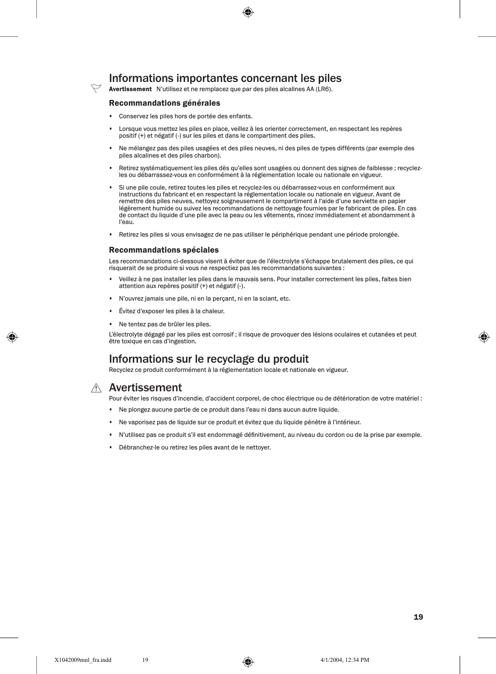 19Informations importantes concernant les pilesAvertissement   N’utilisez et ne remplacez que par des piles alcalines AA (LR6).Recommandations générales•  Conservez les piles hors de portée des enfants.•  Lorsque vous mettez les piles en place, veillez à les orienter correctement, en respectant les repères positif (+) et négatif (-) sur les piles et dans le compartiment des piles.•  Ne mélangez pas des piles usagées et des piles neuves, ni des piles de types différents (par exemple des piles alcalines et des piles charbon).•  Retirez systématiquement les piles dès qu’elles sont usagées ou donnent des signes de faiblesse ; recyclez-les ou débarrassez-vous en conformément à la réglementation locale ou nationale en vigueur.•  Si une pile coule, retirez toutes les piles et recyclez-les ou débarrassez-vous en conformément aux instructions du fabricant et en respectant la réglementation locale ou nationale en vigueur. Avant de remettre des piles neuves, nettoyez soigneusement le compartiment à l’aide d’une serviette en papier légèrement humide ou suivez les recommandations de nettoyage fournies par le fabricant de piles. En cas de contact du liquide d’une pile avec la peau ou les vêtements, rincez immédiatement et abondamment à l’eau.•  Retirez les piles si vous envisagez de ne pas utiliser le périphérique pendant une période prolongée.Recommandations spécialesLes recommandations ci-dessous visent à éviter que de l’électrolyte s’échappe brutalement des piles, ce qui risquerait de se produire si vous ne respectiez pas les recommandations suivantes :•  Veillez à ne pas installer les piles dans le mauvais sens. Pour installer correctement les piles, faites bien attention aux repères positif (+) et négatif (-).•  N’ouvrez jamais une pile, ni en la perçant, ni en la sciant, etc.•  Évitez d’exposer les piles à la chaleur.•  Ne tentez pas de brûler les piles.L’électrolyte dégagé par les piles est corrosif ; il risque de provoquer des lésions oculaires et cutanées et peut être toxique en cas d’ingestion.Informations sur le recyclage du produitRecyclez ce produit conformément à la réglementation locale et nationale en vigueur.  AvertissementPour éviter les risques d’incendie, d’accident corporel, de choc électrique ou de détérioration de votre matériel :•  Ne plongez aucune partie de ce produit dans l’eau ni dans aucun autre liquide.•  Ne vaporisez pas de liquide sur ce produit et évitez que du liquide pénètre à l’intérieur.•  N’utilisez pas ce produit s’il est endommagé dénitivement, au niveau du cordon ou de la prise par exemple.•  Débranchez-le ou retirez les piles avant de le nettoyer.X1042009mnl_fra.indd 4/1/2004, 12:34 PM19