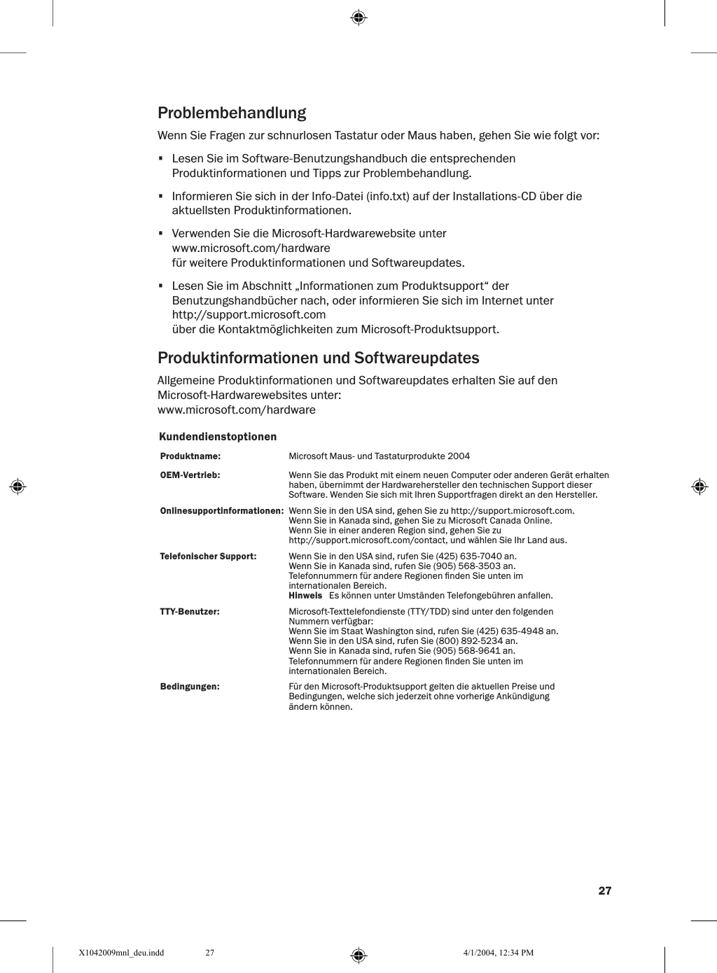 27ProblembehandlungWenn Sie Fragen zur schnurlosen Tastatur oder Maus haben, gehen Sie wie folgt vor:•  Lesen Sie im Software-Benutzungshandbuch die entsprechenden Produktinformationen und Tipps zur Problembehandlung.•  Informieren Sie sich in der Info-Datei (info.txt) auf der Installations-CD über die aktuellsten Produktinformationen.•  Verwenden Sie die Microsoft-Hardwarewebsite unterwww.microsoft.com/hardwarefür weitere Produktinformationen und Softwareupdates.•  Lesen Sie im Abschnitt „Informationen zum Produktsupport“ der Benutzungshandbücher nach, oder informieren Sie sich im Internet unterhttp://support.microsoft.comüber die Kontaktmöglichkeiten zum Microsoft-Produktsupport.Produktinformationen und SoftwareupdatesAllgemeine Produktinformationen und Softwareupdates erhalten Sie auf den Microsoft-Hardwarewebsites unter:www.microsoft.com/hardwareKundendienstoptionenProduktname:   Microsoft Maus- und Tastaturprodukte 2004OEM-Vertrieb: Wenn Sie das Produkt mit einem neuen Computer oder anderen Gerät erhalten haben, übernimmt der Hardwarehersteller den technischen Support dieser Software. Wenden Sie sich mit Ihren Supportfragen direkt an den Hersteller. Onlinesupportinformationen:  Wenn Sie in den USA sind, gehen Sie zu http://support.microsoft.com.Wenn Sie in Kanada sind, gehen Sie zu Microsoft Canada Online.Wenn Sie in einer anderen Region sind, gehen Sie zu http://support.microsoft.com/contact, und wählen Sie Ihr Land aus.Telefonischer Support:  Wenn Sie in den USA sind, rufen Sie (425) 635-7040 an.Wenn Sie in Kanada sind, rufen Sie (905) 568-3503 an.Telefonnummern für andere Regionen nden Sie unten im internationalen Bereich.  Hinweis   Es können unter Umständen Telefongebühren anfallen. TTY-Benutzer:   Microsoft-Texttelefondienste (TTY/TDD) sind unter den folgenden Nummern verfügbar:Wenn Sie im Staat Washington sind, rufen Sie (425) 635-4948 an.Wenn Sie in den USA sind, rufen Sie (800) 892-5234 an.Wenn Sie in Kanada sind, rufen Sie (905) 568-9641 an.Telefonnummern für andere Regionen nden Sie unten im internationalen Bereich.Bedingungen: Für den Microsoft-Produktsupport gelten die aktuellen Preise und Bedingungen, welche sich jederzeit ohne vorherige Ankündigung ändern können.X1042009mnl_deu.indd 4/1/2004, 12:34 PM27