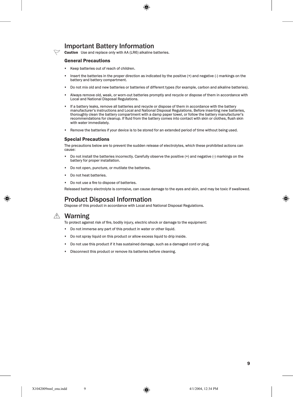 9Important Battery Information  Caution   Use and replace only with AA (LR6) alkaline batteries.General Precautions•  Keep batteries out of reach of children.•  Insert the batteries in the proper direction as indicated by the positive (+) and negative (-) markings on the battery and battery compartment.•  Do not mix old and new batteries or batteries of different types (for example, carbon and alkaline batteries).•  Always remove old, weak, or worn-out batteries promptly and recycle or dispose of them in accordance with Local and National Disposal Regulations.•  If a battery leaks, remove all batteries and recycle or dispose of them in accordance with the battery manufacturer’s instructions and Local and National Disposal Regulations. Before inserting new batteries, thoroughly clean the battery compartment with a damp paper towel, or follow the battery manufacturer’s recommendations for cleanup. If uid from the battery comes into contact with skin or clothes, ush skin with water immediately.•  Remove the batteries if your device is to be stored for an extended period of time without being used.Special PrecautionsThe precautions below are to prevent the sudden release of electrolytes, which these prohibited actions can cause:•  Do not install the batteries incorrectly. Carefully observe the positive (+) and negative (-) markings on the battery for proper installation.•  Do not open, puncture, or mutilate the batteries.•  Do not heat batteries.•  Do not use a re to dispose of batteries.Released battery electrolyte is corrosive, can cause damage to the eyes and skin, and may be toxic if swallowed.Product Disposal InformationDispose of this product in accordance with Local and National Disposal Regulations.  WarningTo protect against risk of re, bodily injury, electric shock or damage to the equipment:•  Do not immerse any part of this product in water or other liquid.•  Do not spray liquid on this product or allow excess liquid to drip inside.•  Do not use this product if it has sustained damage, such as a damaged cord or plug.•  Disconnect this product or remove its batteries before cleaning.X1042009mnl_enu.indd 4/1/2004, 12:34 PM9
