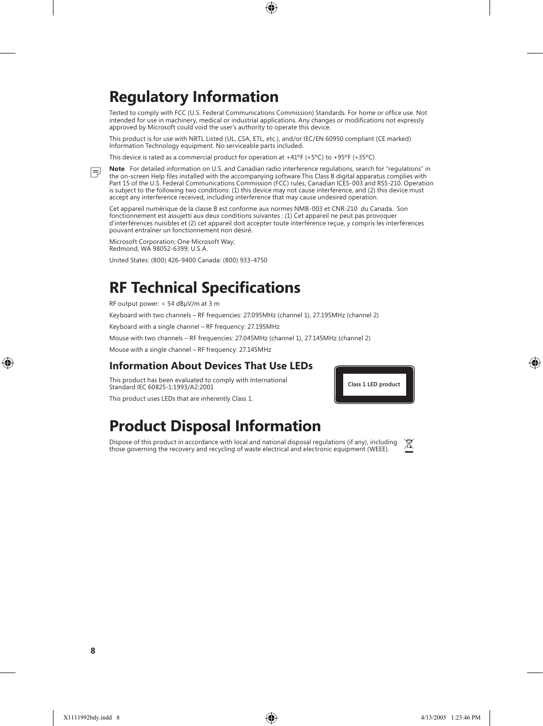 8    Regulatory InformationTested to comply with FCC (U.S. Federal Communications Commission) Standards. For home or ofﬁce use. Not intended for use in machinery, medical or industrial applications. Any changes or modiﬁcations not expressly approved by Microsoft could void the user’s authority to operate this device.This product is for use with NRTL Listed (UL, CSA, ETL, etc.), and/or IEC/EN 60950 compliant (CE marked) Information Technology equipment. No serviceable parts included.This device is rated as a commercial product for operation at +41ºF (+5ºC) to +95ºF (+35ºC).  Note   For detailed information on U.S. and Canadian radio interference regulations, search for “regulations” in the on-screen Help ﬁles installed with the accompanying software.This Class B digital apparatus complies with Part 15 of the U.S. Federal Communications Commission (FCC) rules, Canadian ICES-003 and RSS-210. Operation is subject to the following two conditions: (1) this device may not cause interference, and (2) this device must accept any interference received, including interference that may cause undesired operation.Cet appareil numérique de la classe B est conforme aux normes NMB-003 et CNR-210  du Canada.  Son fonctionnement est assujetti aux deux conditions suivantes : (1) Cet appareil ne peut pas provoquer d’interférences nuisibles et (2) cet appareil doit accepter toute interférence reçue, y compris les interférences pouvant entraîner un fonctionnement non désiré.Microsoft Corporation; One Microsoft Way;  Redmond, WA 98052-6399; U.S.A.United States: (800) 426-9400 Canada: (800) 933-4750    RF Technical SpecificationsRF output power: &lt; 54 dBµV/m at 3 mKeyboard with two channels – RF frequencies: 27.095MHz (channel 1), 27.195MHz (channel 2)Keyboard with a single channel – RF frequency: 27.195MHzMouse with two channels – RF frequencies: 27.045MHz (channel 1), 27.145MHz (channel 2)Mouse with a single channel – RF frequency: 27.145MHzInformation About Devices That Use LEDsThis product has been evaluated to comply with International     Class 1 LED product  Standard IEC 60825-1:1993/A2:2001This product uses LEDs that are inherently Class 1.    Product Disposal InformationDispose of this product in accordance with local and national disposal regulations (if any), including      those governing the recovery and recycling of waste electrical and electronic equipment (WEEE).X1111992bdy.indd   8 4/13/2005   1:23:46 PM