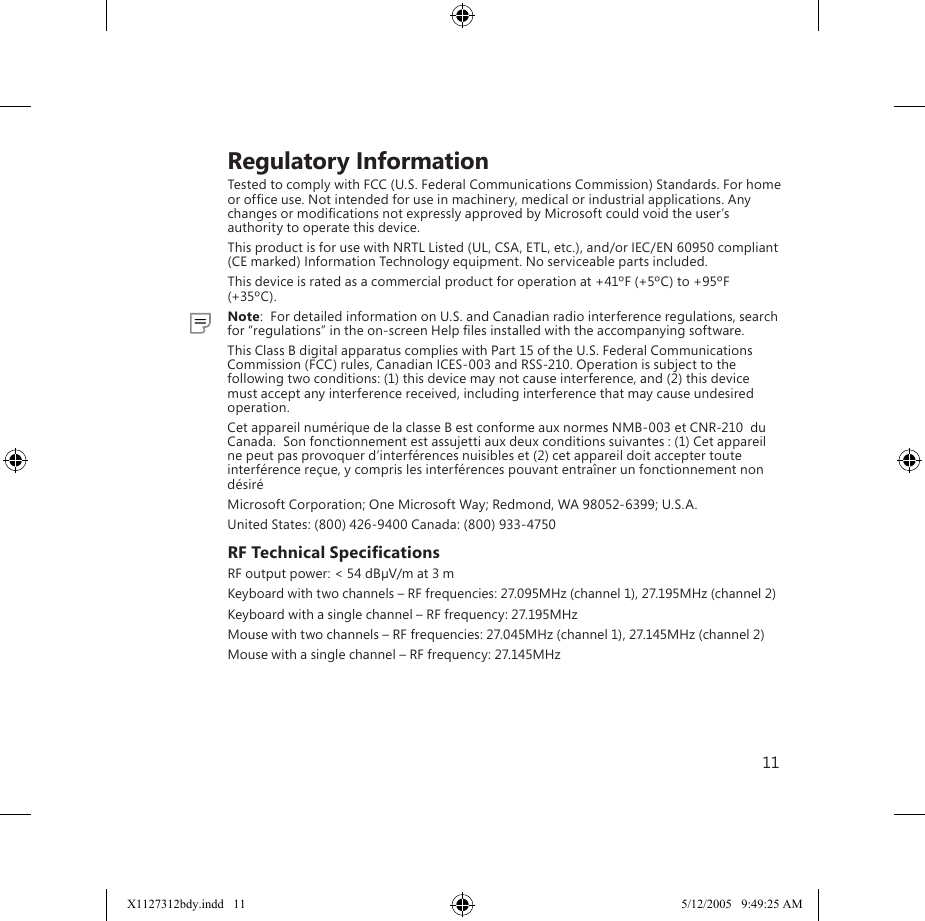 11    Regulatory InformationTested to comply with FCC (U.S. Federal Communications Commission) Standards. For home or ofﬁce use. Not intended for use in machinery, medical or industrial applications. Any changes or modiﬁcations not expressly approved by Microsoft could void the user’s authority to operate this device.This product is for use with NRTL Listed (UL, CSA, ETL, etc.), and/or IEC/EN 60950 compliant (CE marked) Information Technology equipment. No serviceable parts included.This device is rated as a commercial product for operation at +41ºF (+5ºC) to +95ºF (+35ºC).  Note:  For detailed information on U.S. and Canadian radio interference regulations, search for “regulations” in the on-screen Help ﬁles installed with the accompanying software.This Class B digital apparatus complies with Part 15 of the U.S. Federal Communications Commission (FCC) rules, Canadian ICES-003 and RSS-210. Operation is subject to the following two conditions: (1) this device may not cause interference, and (2) this device must accept any interference received, including interference that may cause undesired operation.Cet appareil numérique de la classe B est conforme aux normes NMB-003 et CNR-210  du Canada.  Son fonctionnement est assujetti aux deux conditions suivantes : (1) Cet appareil ne peut pas provoquer d’interférences nuisibles et (2) cet appareil doit accepter toute interférence reçue, y compris les interférences pouvant entraîner un fonctionnement non désiréMicrosoft Corporation; One Microsoft Way; Redmond, WA 98052-6399; U.S.A.United States: (800) 426-9400 Canada: (800) 933-4750RF Technical SpeciﬁcationsRF output power: &lt; 54 dBµV/m at 3 mKeyboard with two channels – RF frequencies: 27.095MHz (channel 1), 27.195MHz (channel 2)Keyboard with a single channel – RF frequency: 27.195MHzMouse with two channels – RF frequencies: 27.045MHz (channel 1), 27.145MHz (channel 2)Mouse with a single channel – RF frequency: 27.145MHzX1127312bdy.indd   11 5/12/2005   9:49:25 AM