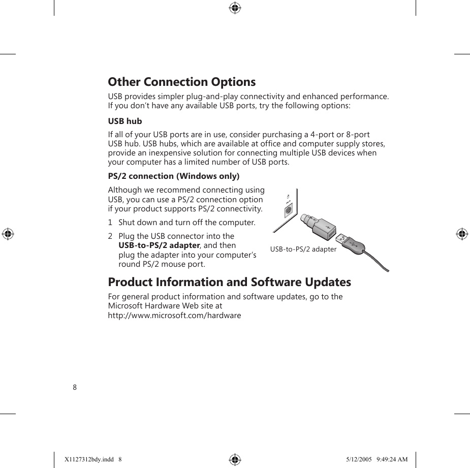 8    Other Connection OptionsUSB provides simpler plug-and-play connectivity and enhanced performance. If you don’t have any available USB ports, try the following options:USB hubIf all of your USB ports are in use, consider purchasing a 4-port or 8-port USB hub. USB hubs, which are available at ofﬁce and computer supply stores, provide an inexpensive solution for connecting multiple USB devices when your computer has a limited number of USB ports.PS/2 connection (Windows only)Although we recommend connecting using USB, you can use a PS/2 connection option if your product supports PS/2 connectivity. 1  Shut down and turn off the computer.2  Plug the USB connector into the  USB-to-PS/2 adapter, and then  plug the adapter into your computer’s round PS/2 mouse port.    Product Information and Software UpdatesFor general product information and software updates, go to the  Microsoft Hardware Web site at  http://www.microsoft.com/hardware USB-to-PS/2 adapterX1127312bdy.indd   8 5/12/2005   9:49:24 AM