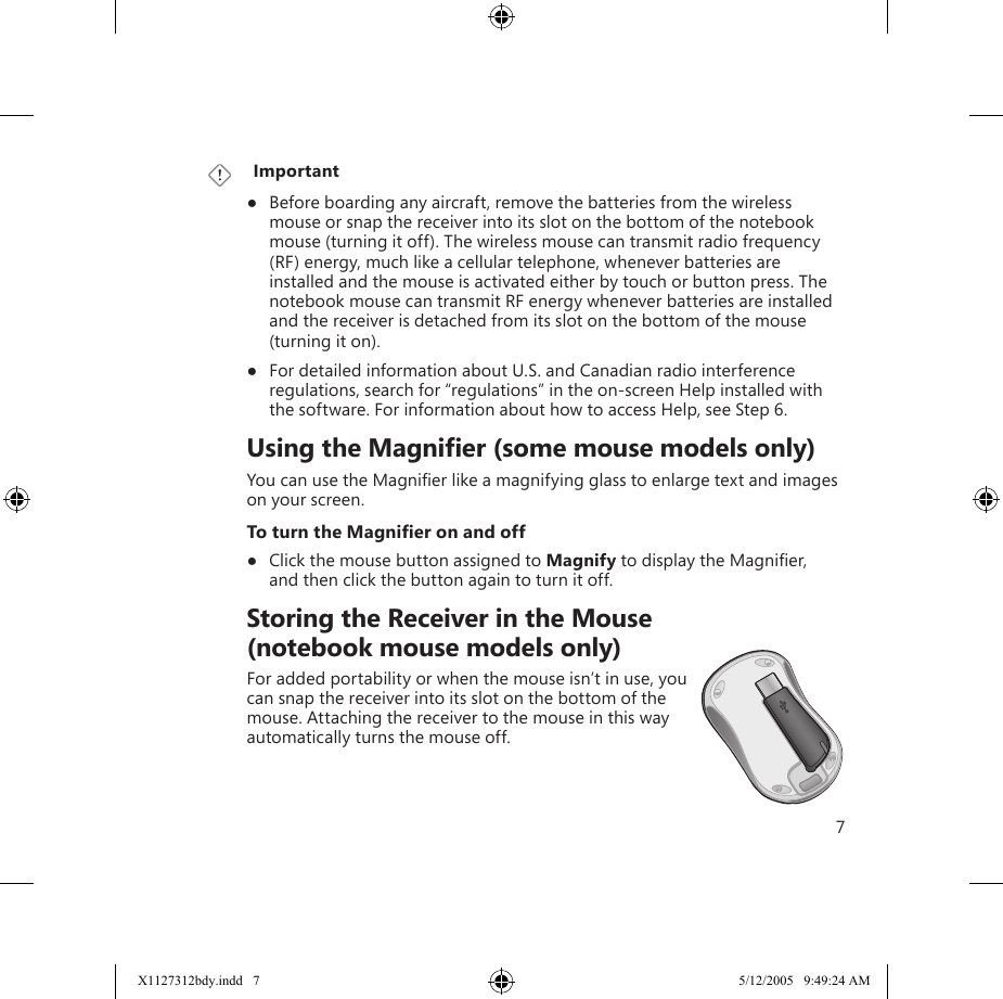 7   Important●  Before boarding any aircraft, remove the batteries from the wireless mouse or snap the receiver into its slot on the bottom of the notebook mouse (turning it off). The wireless mouse can transmit radio frequency (RF) energy, much like a cellular telephone, whenever batteries are installed and the mouse is activated either by touch or button press. The notebook mouse can transmit RF energy whenever batteries are installed and the receiver is detached from its slot on the bottom of the mouse (turning it on).●  For detailed information about U.S. and Canadian radio interference regulations, search for “regulations” in the on-screen Help installed with the software. For information about how to access Help, see Step 6.    Using the Magniﬁer (some mouse models only)You can use the Magniﬁer like a magnifying glass to enlarge text and images on your screen. To turn the Magniﬁer on and off●  Click the mouse button assigned to Magnify to display the Magniﬁer,  and then click the button again to turn it off.    Storing the Receiver in the Mouse  (notebook mouse models only)For added portability or when the mouse isn’t in use, you can snap the receiver into its slot on the bottom of the mouse. Attaching the receiver to the mouse in this way automatically turns the mouse off.X1127312bdy.indd   7 5/12/2005   9:49:24 AM