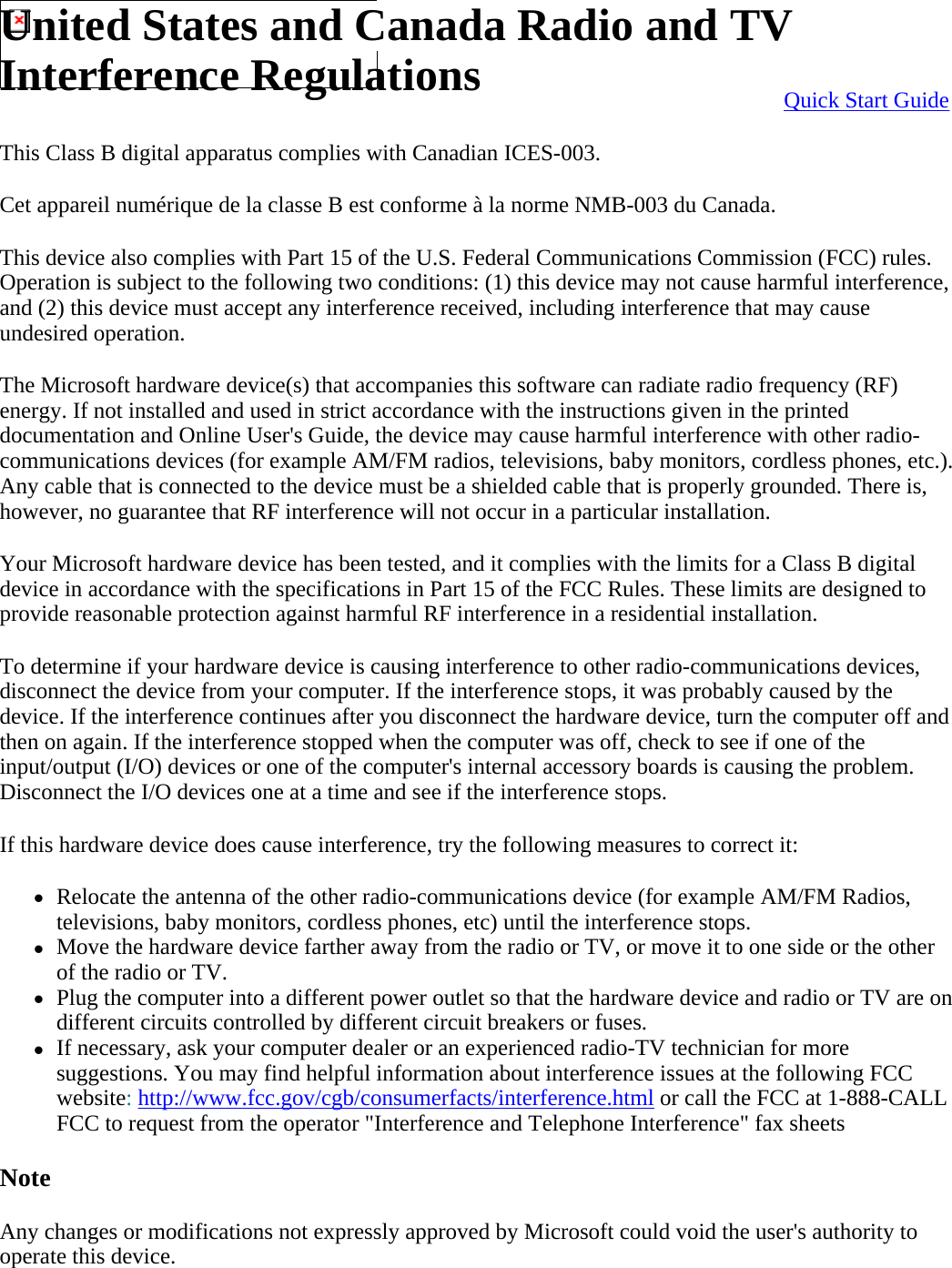 This Class B digital apparatus complies with Canadian ICES-003. Cet appareil numérique de la classe B est conforme à la norme NMB-003 du Canada. This device also complies with Part 15 of the U.S. Federal Communications Commission (FCC) rules. Operation is subject to the following two conditions: (1) this device may not cause harmful interference, and (2) this device must accept any interference received, including interference that may cause undesired operation. The Microsoft hardware device(s) that accompanies this software can radiate radio frequency (RF) energy. If not installed and used in strict accordance with the instructions given in the printed documentation and Online User&apos;s Guide, the device may cause harmful interference with other radio-communications devices (for example AM/FM radios, televisions, baby monitors, cordless phones, etc.). Any cable that is connected to the device must be a shielded cable that is properly grounded. There is, however, no guarantee that RF interference will not occur in a particular installation. Your Microsoft hardware device has been tested, and it complies with the limits for a Class B digital device in accordance with the specifications in Part 15 of the FCC Rules. These limits are designed to provide reasonable protection against harmful RF interference in a residential installation. To determine if your hardware device is causing interference to other radio-communications devices, disconnect the device from your computer. If the interference stops, it was probably caused by the device. If the interference continues after you disconnect the hardware device, turn the computer off and then on again. If the interference stopped when the computer was off, check to see if one of the input/output (I/O) devices or one of the computer&apos;s internal accessory boards is causing the problem. Disconnect the I/O devices one at a time and see if the interference stops. If this hardware device does cause interference, try the following measures to correct it: zRelocate the antenna of the other radio-communications device (for example AM/FM Radios, televisions, baby monitors, cordless phones, etc) until the interference stops.  zMove the hardware device farther away from the radio or TV, or move it to one side or the other of the radio or TV.  zPlug the computer into a different power outlet so that the hardware device and radio or TV are on different circuits controlled by different circuit breakers or fuses.  zIf necessary, ask your computer dealer or an experienced radio-TV technician for more suggestions. You may find helpful information about interference issues at the following FCC website: http://www.fcc.gov/cgb/consumerfacts/interference.html or call the FCC at 1-888-CALL FCC to request from the operator &quot;Interference and Telephone Interference&quot; fax sheets  Note Any changes or modifications not expressly approved by Microsoft could void the user&apos;s authority to operate this device.   Quick Start GuideUnited States and Canada Radio and TV Interference Regulations 