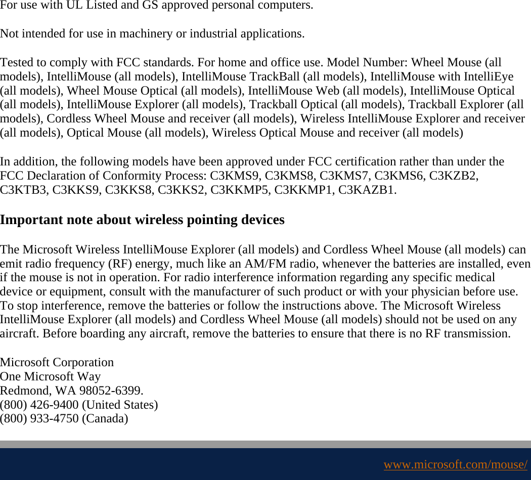 For use with UL Listed and GS approved personal computers. Not intended for use in machinery or industrial applications. Tested to comply with FCC standards. For home and office use. Model Number: Wheel Mouse (all models), IntelliMouse (all models), IntelliMouse TrackBall (all models), IntelliMouse with IntelliEye (all models), Wheel Mouse Optical (all models), IntelliMouse Web (all models), IntelliMouse Optical (all models), IntelliMouse Explorer (all models), Trackball Optical (all models), Trackball Explorer (all models), Cordless Wheel Mouse and receiver (all models), Wireless IntelliMouse Explorer and receiver (all models), Optical Mouse (all models), Wireless Optical Mouse and receiver (all models) In addition, the following models have been approved under FCC certification rather than under the FCC Declaration of Conformity Process: C3KMS9, C3KMS8, C3KMS7, C3KMS6, C3KZB2, C3KTB3, C3KKS9, C3KKS8, C3KKS2, C3KKMP5, C3KKMP1, C3KAZB1. Important note about wireless pointing devices The Microsoft Wireless IntelliMouse Explorer (all models) and Cordless Wheel Mouse (all models) can emit radio frequency (RF) energy, much like an AM/FM radio, whenever the batteries are installed, even if the mouse is not in operation. For radio interference information regarding any specific medical device or equipment, consult with the manufacturer of such product or with your physician before use. To stop interference, remove the batteries or follow the instructions above. The Microsoft Wireless IntelliMouse Explorer (all models) and Cordless Wheel Mouse (all models) should not be used on any aircraft. Before boarding any aircraft, remove the batteries to ensure that there is no RF transmission. Microsoft Corporation One Microsoft Way Redmond, WA 98052-6399.  (800) 426-9400 (United States)  (800) 933-4750 (Canada)  www.microsoft.com/mouse/ 