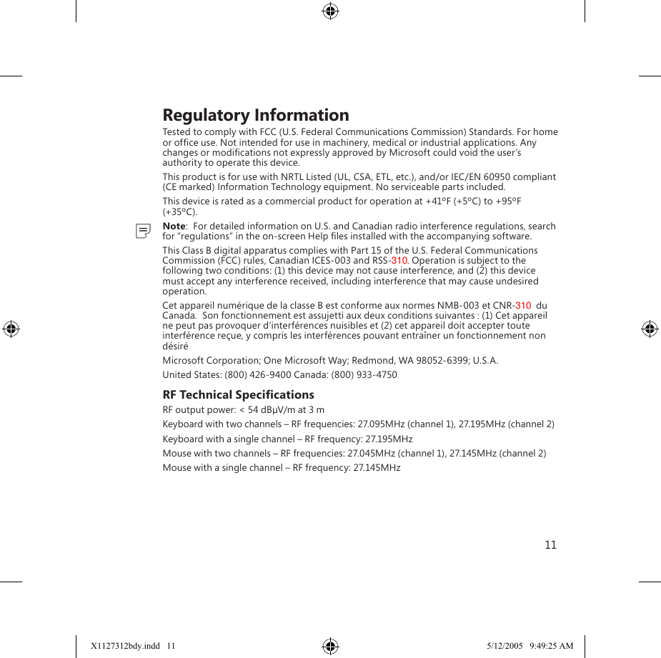 11    Regulatory InformationTested to comply with FCC (U.S. Federal Communications Commission) Standards. For home or ofﬁce use. Not intended for use in machinery, medical or industrial applications. Any changes or modiﬁcations not expressly approved by Microsoft could void the user’s authority to operate this device.This product is for use with NRTL Listed (UL, CSA, ETL, etc.), and/or IEC/EN 60950 compliant (CE marked) Information Technology equipment. No serviceable parts included.This device is rated as a commercial product for operation at +41ºF (+5ºC) to +95ºF (+35ºC).  Note:  For detailed information on U.S. and Canadian radio interference regulations, search for “regulations” in the on-screen Help ﬁles installed with the accompanying software.This Class B digital apparatus complies with Part 15 of the U.S. Federal Communications Commission (FCC) rules, Canadian ICES-003 and RSS-310. Operation is subject to the following two conditions: (1) this device may not cause interference, and (2) this device must accept any interference received, including interference that may cause undesired operation.Cet appareil numérique de la classe B est conforme aux normes NMB-003 et CNR-310  du Canada.  Son fonctionnement est assujetti aux deux conditions suivantes : (1) Cet appareil ne peut pas provoquer d’interférences nuisibles et (2) cet appareil doit accepter toute interférence reçue, y compris les interférences pouvant entraîner un fonctionnement non désiréMicrosoft Corporation; One Microsoft Way; Redmond, WA 98052-6399; U.S.A.United States: (800) 426-9400 Canada: (800) 933-4750RF Technical SpeciﬁcationsRF output power: &lt; 54 dBµV/m at 3 mKeyboard with two channels – RF frequencies: 27.095MHz (channel 1), 27.195MHz (channel 2)Keyboard with a single channel – RF frequency: 27.195MHzMouse with two channels – RF frequencies: 27.045MHz (channel 1), 27.145MHz (channel 2)Mouse with a single channel – RF frequency: 27.145MHzX1127312bdy.indd   11 5/12/2005   9:49:25 AM