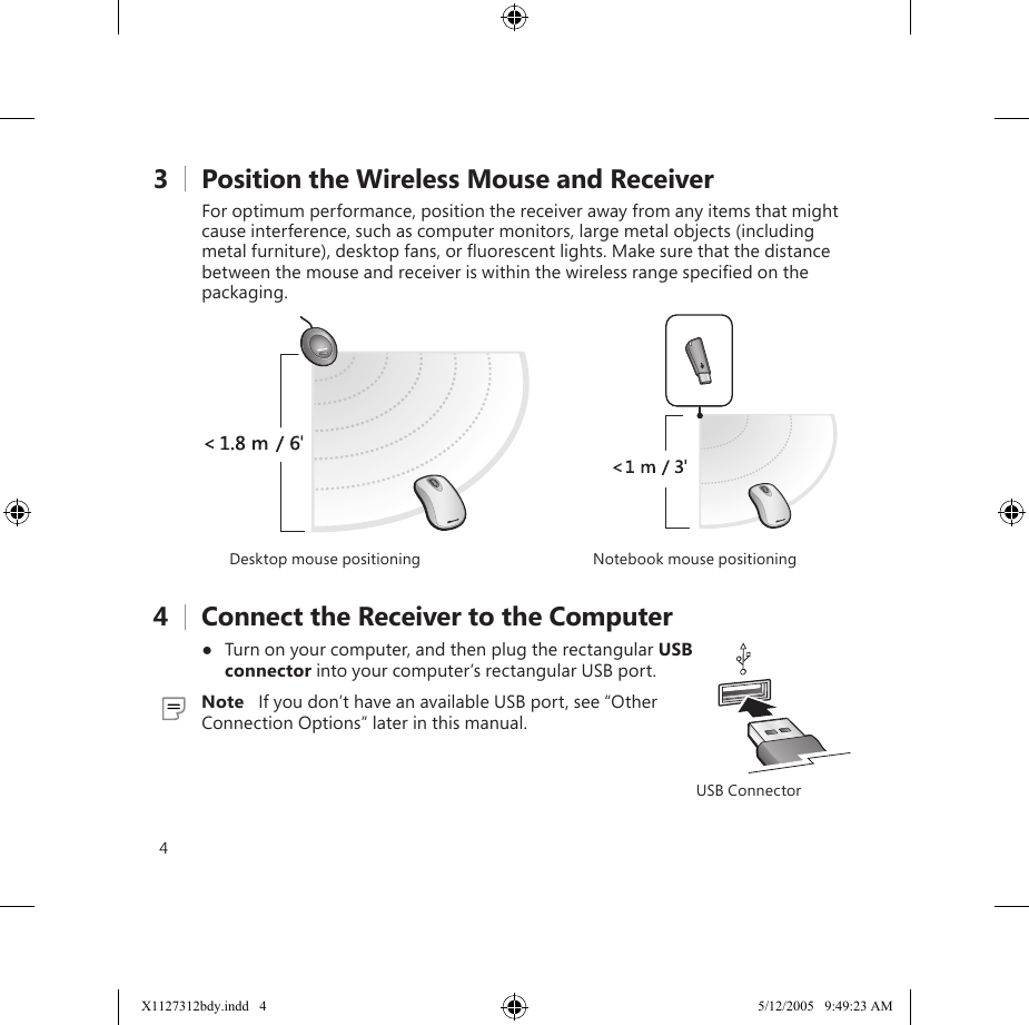 43    Position the Wireless Mouse and ReceiverFor optimum performance, position the receiver away from any items that might cause interference, such as computer monitors, large metal objects (including metal furniture), desktop fans, or ﬂuorescent lights. Make sure that the distance between the mouse and receiver is within the wireless range speciﬁed on the packaging.Desktop mouse positioning Notebook mouse positioning4    Connect the Receiver to the Computer●  Turn on your computer, and then plug the rectangular USB connector into your computer’s rectangular USB port.  Note   If you don’t have an available USB port, see “Other Connection Options” later in this manual.5    Test the MouseTry using the mouse. If it doesn’t work as expected, make sure that you completed the following procedures as speciﬁed earlier in these instructions:●  The battery or batteries are new and inserted correctly. ●  The receiver is properly connected to the computer.●  The receiver and mouse are properly positioned within their wireless range and there are no nearby items that might cause interference.If the mouse is still not working, try changing the wireless connection channel. Changing the channel is useful if your mouse is experiencing interference.To change the wireless connection channel●  Press the Connect button on the bottom of the wireless mouse.If changing the channel doesn’t solve the problem, you may need to reconnect the mouse to the receiver.To reconnect the mouse to the receiver1  Make sure that the mouse and receiver are positioned as speciﬁed earlier in this manual.2  Press the button on the receiver, and then immediately press the Connect button on the bottom of the mouse. Using the tip of a pen may make it easier to press smaller buttons.USB ConnectorX1127312bdy.indd   4 5/12/2005   9:49:23 AM