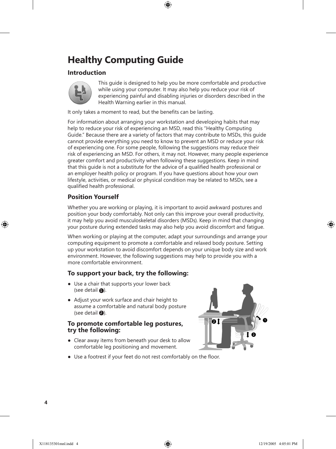     Healthy Computing GuideIntroductionThis guide is designed to help you be more comfortable and productive while using your computer. It may also help you reduce your risk of experiencing painful and disabling injuries or disorders described in the Health Warning earlier in this manual. It only takes a moment to read, but the benets can be lasting.For information about arranging your workstation and developing habits that may help to reduce your risk of experiencing an MSD, read this “Healthy Computing Guide.” Because there are a variety of factors that may contribute to MSDs, this guide cannot provide everything you need to know to prevent an MSD or reduce your risk of experiencing one. For some people, following the suggestions may reduce their risk of experiencing an MSD. For others, it may not. However, many people experience greater comfort and productivity when following these suggestions. Keep in mind that this guide is not a substitute for the advice of a qualied health professional or an employer health policy or program. If you have questions about how your own lifestyle, activities, or medical or physical condition may be related to MSDs, see a qualied health professional.Position YourselfWhether you are working or playing, it is important to avoid awkward postures and position your body comfortably. Not only can this improve your overall productivity, it may help you avoid musculoskeletal disorders (MSDs). Keep in mind that changing your posture during extended tasks may also help you avoid discomfort and fatigue. When working or playing at the computer, adapt your surroundings and arrange your computing equipment to promote a comfortable and relaxed body posture. Setting up your workstation to avoid discomfort depends on your unique body size and work environment. However, the following suggestions may help to provide you with a more comfortable environment. To support your back, try the following:●  Use a chair that supports your lower back  (see detail  1).●  Adjust your work surface and chair height to assume a comfortable and natural body posture (see detail  2).To promote comfortable leg postures,  try the following:●  Clear away items from beneath your desk to allow comfortable leg positioning and movement.●  Use a footrest if your feet do not rest comfortably on the oor.4X118135301mnl.indd   4 12/19/2005   4:05:01 PM