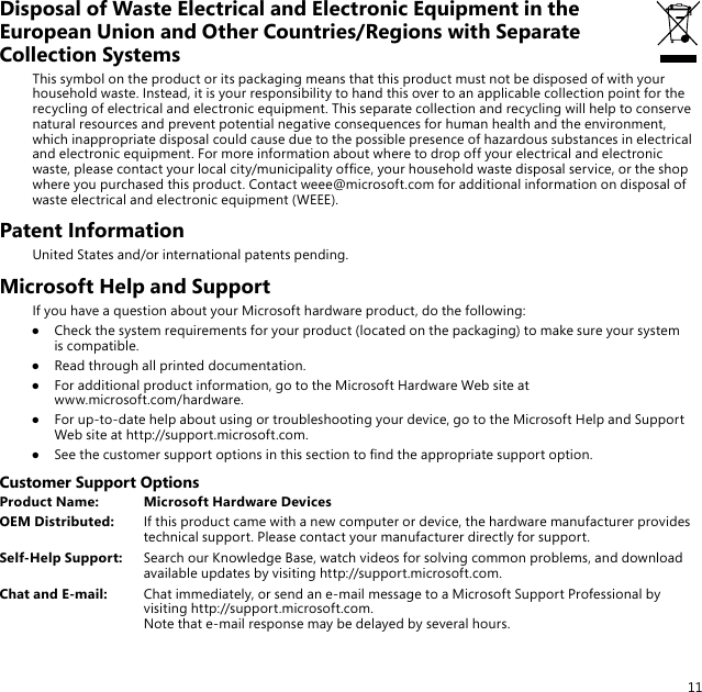 11Disposal of Waste Electrical and Electronic Equipment in the European Union and Other Countries/Regions with Separate Collection SystemsThis symbol on the product or its packaging means that this product must not be disposed of with your household waste. Instead, it is your responsibility to hand this over to an applicable collection point for the recycling of electrical and electronic equipment. This separate collection and recycling will help to conserve natural resources and prevent potential negative consequences for human health and the environment, which inappropriate disposal could cause due to the possible presence of hazardous substances in electrical and electronic equipment. For more information about where to drop off your electrical and electronic waste, please contact your local city/municipality ofce, your household waste disposal service, or the shop where you purchased this product. Contact weee@microsoft.com for additional information on disposal of waste electrical and electronic equipment (WEEE).Patent InformationUnited States and/or international patents pending.Microsoft Help and SupportIf you have a question about your Microsoft hardware product, do the following:●  Check the system requirements for your product (located on the packaging) to make sure your system is compatible.●  Read through all printed documentation.●  For additional product information, go to the Microsoft Hardware Web site at  www.microsoft.com/hardware.●  For up-to-date help about using or troubleshooting your device, go to the Microsoft Help and Support Web site at http://support.microsoft.com.●  See the customer support options in this section to nd the appropriate support option.Customer Support OptionsProduct Name:  Microsoft Hardware DevicesOEM Distributed:  If this product came with a new computer or device, the hardware manufacturer provides technical support. Please contact your manufacturer directly for support.Self-Help Support:  Search our Knowledge Base, watch videos for solving common problems, and download available updates by visiting http://support.microsoft.com.Chat and E-mail:  Chat immediately, or send an e-mail message to a Microsoft Support Professional by visiting http://support.microsoft.com. Note that e-mail response may be delayed by several hours.