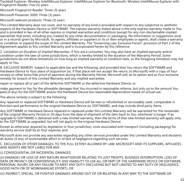 15Trackball Explorer; Wireless IntelliMouse Explorer; IntelliMouse Explorer for Bluetooth; Wireless IntelliMouse Explorer with Fingerprint Reader: Five (5) yearsMicrosoft Fingerprint Reader: Three (3) yearsMicrosoft Presenter 3000: Three (3) yearsMicrosoft webcam products: Three (3) yearsThis Limited Warranty does not cover, and no warranty of any kind is provided with respect to any subjective or aesthetic aspects of the Hardware Device or SOFTWARE. The express warranty stated above is the only express warranty made to You and is provided in lieu of all other express or implied warranties and conditions (except for any non-disclaimable implied warranties that exist), including any created by any other documentation or packaging. No information or suggestions (oral or in a record) given by Microsoft, its agents, afliates or suppliers or its or their employees or agents, shall create a warranty or condition or expand the scope of this Limited Warranty. The “Governing Law; Exclusive Forum” provision of Part 2 of the Agreement applies to this Limited Warranty and is incorporated herein by this reference.2. Limitation on Duration of Implied Warranties. If You are a consumer, You may also have an implied warranty and/or condition under the laws of some jurisdictions, which is hereby limited to the duration of the Warranty Period. Some jurisdictions do not allow limitations on how long an implied warranty or condition lasts, so the foregoing limitation may not apply to You.B. EXCLUSIVE REMEDY. Subject to applicable law and the following, and provided that You return the SOFTWARE and Hardware Device to Your place of acquisition (or, if that place will not accept the return, to Microsoft) with a copy of Your receipt or other bona de proof of payment during the Warranty Period, Microsoft will, at its option and as Your exclusive remedy for breach of this Limited Warranty and any implied warranties:repair or replace all or part of the defective SOFTWARE or the defective Hardware Device; ormake payment to You for the allowable damages that You incurred in reasonable reliance, but only up to the amount You paid (if any) for the SOFTWARE and/or the Hardware Device less reasonable depreciation based on actual use.The above remedy is subject to the following:Any repaired or replaced SOFTWARE or Hardware Device will be new or refurbished or serviceably used, comparable in function and performance to the original Hardware Device (or SOFTWARE), and may include third party items;Any SOFTWARE or Hardware Device repaired or replaced under this Limited Warranty will be warranted for the remainder of the original Warranty Period or 30 days from the date of shipment of the item back to You, whichever is longer. If an upgrade to SOFTWARE is delivered with a new limited warranty, then the terms of that new limited warranty will apply only to the SOFTWARE as upgraded, but will not apply to the original Hardware Device;Except as otherwise required by legislation in Your jurisdiction, costs associated with transport (including packaging) for warranty service shall be at Your expense; andMicrosoft does not provide any warranties regarding any other services provided under this Limited Warranty and disclaims all duties (if any) of workmanlike effort or of lack of negligence regarding such services.C. EXCLUSION OF OTHER DAMAGES. TO THE FULL EXTENT ALLOWED BY LAW, MICROSOFT AND ITS SUPPLIERS, AFFILIATES AND AGENTS ARE NOT LIABLE FOR ANY:(i) CONSEQUENTIAL OR INCIDENTAL DAMAGES;(ii) DAMAGES OR LOSS OF ANY NATURE WHATSOEVER RELATING TO LOST PROFITS, BUSINESS INTERRUPTION, LOSS OF DATA OR PRIVACY OR CONFIDENTIALITY, ANY INABILITY TO USE ALL OR PART OF THE HARDWARE DEVICE OR SOFTWARE, PERSONAL INJURY, OR ANY FAILURE TO MEET ANY DUTY (INCLUDING BUT NOT LIMITED TO ANY DUTY OF NEGLIGENCE, GOOD FAITH OR OF WORKMANLIKE EFFORT); OR(iii) INDIRECT, SPECIAL, OR PUNITIVE DAMAGES ARISING OUT OF OR RELATING IN ANY WAY TO THE SOFTWARE OR 