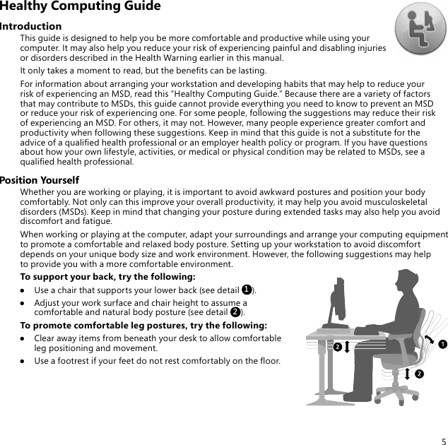 5Healthy Computing GuideIntroductionThis guide is designed to help you be more comfortable and productive while using your computer. It may also help you reduce your risk of experiencing painful and disabling injuries or disorders described in the Health Warning earlier in this manual.It only takes a moment to read, but the benets can be lasting.For information about arranging your workstation and developing habits that may help to reduce your risk of experiencing an MSD, read this “Healthy Computing Guide.” Because there are a variety of factors that may contribute to MSDs, this guide cannot provide everything you need to know to prevent an MSD or reduce your risk of experiencing one. For some people, following the suggestions may reduce their risk of experiencing an MSD. For others, it may not. However, many people experience greater comfort and productivity when following these suggestions. Keep in mind that this guide is not a substitute for the advice of a qualied health professional or an employer health policy or program. If you have questions about how your own lifestyle, activities, or medical or physical condition may be related to MSDs, see a qualied health professional.Position YourselfWhether you are working or playing, it is important to avoid awkward postures and position your body comfortably. Not only can this improve your overall productivity, it may help you avoid musculoskeletal disorders (MSDs). Keep in mind that changing your posture during extended tasks may also help you avoid discomfort and fatigue.When working or playing at the computer, adapt your surroundings and arrange your computing equipment to promote a comfortable and relaxed body posture. Setting up your workstation to avoid discomfort depends on your unique body size and work environment. However, the following suggestions may help to provide you with a more comfortable environment.To support your back, try the following:●  Use a chair that supports your lower back (see detail 1).●  Adjust your work surface and chair height to assume a comfortable and natural body posture (see detail 2).To promote comfortable leg postures, try the following:●  Clear away items from beneath your desk to allow comfortable leg positioning and movement.●  Use a footrest if your feet do not rest comfortably on the oor.