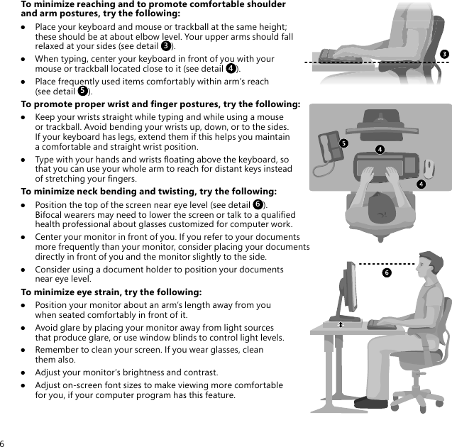 6To minimize reaching and to promote comfortable shoulder and arm postures, try the following:●  Place your keyboard and mouse or trackball at the same height; these should be at about elbow level. Your upper arms should fall relaxed at your sides (see detail 3).●  When typing, center your keyboard in front of you with your mouse or trackball located close to it (see detail  4).●  Place frequently used items comfortably within arm’s reach (see detail 5).To promote proper wrist and nger postures, try the following:●  Keep your wrists straight while typing and while using a mouse or trackball. Avoid bending your wrists up, down, or to the sides. If your keyboard has legs, extend them if this helps you maintain a comfortable and straight wrist position.●  Type with your hands and wrists oating above the keyboard, so that you can use your whole arm to reach for distant keys instead of stretching your ngers.To minimize neck bending and twisting, try the following:●  Position the top of the screen near eye level (see detail 6).  Bifocal wearers may need to lower the screen or talk to a qualied  health professional about glasses customized for computer work.●  Center your monitor in front of you. If you refer to your documents more frequently than your monitor, consider placing your documents directly in front of you and the monitor slightly to the side.●  Consider using a document holder to position your documents near eye level.To minimize eye strain, try the following:●  Position your monitor about an arm’s length away from you when seated comfortably in front of it.●  Avoid glare by placing your monitor away from light sources that produce glare, or use window blinds to control light levels.●  Remember to clean your screen. If you wear glasses, clean them also.●  Adjust your monitor’s brightness and contrast.●  Adjust on-screen font sizes to make viewing more comfortable for you, if your computer program has this feature.