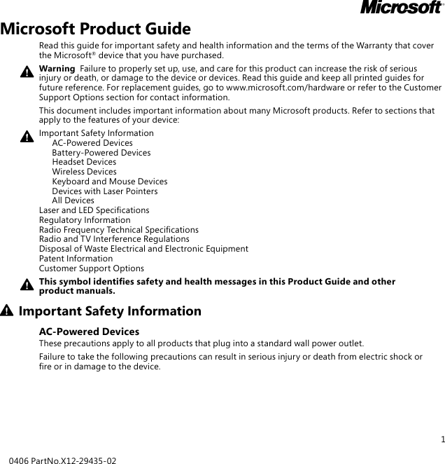 1Microsoft Product GuideRead this guide for important safety and health information and the terms of the Warranty that cover the Microsoft® device that you have purchased.Warning  Failure to properly set up, use, and care for this product can increase the risk of serious injury or death, or damage to the device or devices. Read this guide and keep all printed guides for future reference. For replacement guides, go to www.microsoft.com/hardware or refer to the Customer Support Options section for contact information.This document includes important information about many Microsoft products. Refer to sections that apply to the features of your device:Important Safety Information   AC-Powered Devices   Battery-Powered Devices   Headset Devices   Wireless Devices  Keyboard and Mouse Devices   Devices with Laser Pointers   All Devices Laser and LED Specications Regulatory Information Radio Frequency Technical Specications Radio and TV Interference Regulations Disposal of Waste Electrical and Electronic Equipment Patent Information Customer Support OptionsThis symbol identies safety and health messages in this Product Guide and other product manuals.Important Safety InformationAC-Powered DevicesThese precautions apply to all products that plug into a standard wall power outlet.Failure to take the following precautions can result in serious injury or death from electric shock or re or in damage to the device.0406 PartNo.X12-29435-02M