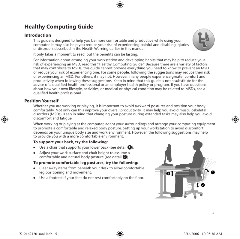 5Healthy Computing GuideIntroductionThis guide is designed to help you be more comfortable and productive while using your computer. It may also help you reduce your risk of experiencing painful and disabling injuries or disorders described in the Health Warning earlier in this manual.It only takes a moment to read, but the benets can be lasting.For information about arranging your workstation and developing habits that may help to reduce your risk of experiencing an MSD, read this “Healthy Computing Guide.” Because there are a variety of factors that may contribute to MSDs, this guide cannot provide everything you need to know to prevent an MSD or reduce your risk of experiencing one. For some people, following the suggestions may reduce their risk of experiencing an MSD. For others, it may not. However, many people experience greater comfort and productivity when following these suggestions. Keep in mind that this guide is not a substitute for the advice of a qualied health professional or an employer health policy or program. If you have questions about how your own lifestyle, activities, or medical or physical condition may be related to MSDs, see a qualied health professional.Position YourselfWhether you are working or playing, it is important to avoid awkward postures and position your body comfortably. Not only can this improve your overall productivity, it may help you avoid musculoskeletal disorders (MSDs). Keep in mind that changing your posture during extended tasks may also help you avoid discomfort and fatigue.When working or playing at the computer, adapt your surroundings and arrange your computing equipment to promote a comfortable and relaxed body posture. Setting up your workstation to avoid discomfort depends on your unique body size and work environment. However, the following suggestions may help to provide you with a more comfortable environment.To support your back, try the following:●  Use a chair that supports your lower back (see detail 1).●  Adjust your work surface and chair height to assume a comfortable and natural body posture (see detail 2).To promote comfortable leg postures, try the following:●  Clear away items from beneath your desk to allow comfortable leg positioning and movement.●  Use a footrest if your feet do not rest comfortably on the oor.X121691201mnl.indb   5 3/16/2006   10:05:36 AM