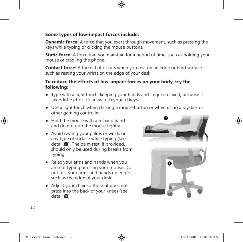 12Some types of low-impact forces include:Dynamic force: A force that you exert through movement, such as pressing the keys while typing or clicking the mouse buttons.Static force: A force that you maintain for a period of time, such as holding your mouse or cradling the phone.Contact force: A force that occurs when you rest on an edge or hard surface, such as resting your wrists on the edge of your desk.To reduce the effects of low-impact forces on your body, try the following:●  Type with a light touch, keeping your hands and ﬁngers relaxed, because it takes little effort to activate keyboard keys.●  Use a light touch when clicking a mouse button or when using a joystick or other gaming controller.●  Hold the mouse with a relaxed hand and do not grip the mouse tightly.●  Avoid resting your palms or wrists on any type of surface while typing (see detail  7). The palm rest, if provided, should only be used during breaks from typing.●  Relax your arms and hands when you are not typing or using your mouse. Do not rest your arms and hands on edges, such as the edge of your desk.●  Adjust your chair so the seat does not press into the back of your knees (see detail  8). X11xxxxx01mnl_multi.indd   12 11/21/2005   11:05:50 AM
