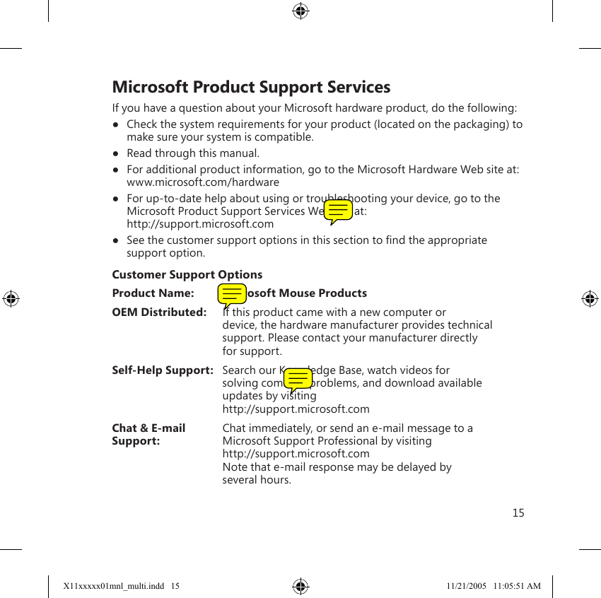 15    Microsoft Product Support ServicesIf you have a question about your Microsoft hardware product, do the following:●  Check the system requirements for your product (located on the packaging) to make sure your system is compatible.●  Read through this manual.●  For additional product information, go to the Microsoft Hardware Web site at: www.microsoft.com/hardware●  For up-to-date help about using or troubleshooting your device, go to the Microsoft Product Support Services Web site at: http://support.microsoft.com●  See the customer support options in this section to ﬁnd the appropriate support option.Customer Support OptionsProduct Name:  Microsoft Mouse ProductsOEM Distributed:  If this product came with a new computer or       device, the hardware manufacturer provides technical       support. Please contact your manufacturer directly      for support.Self-Help Support:  Search our Knowledge Base, watch videos for      solving common problems, and download available      updates by visiting      http://support.microsoft.comChat &amp; E-mail  Chat immediately, or send an e-mail message to a Support:    Microsoft Support Professional by visiting      http://support.microsoft.com      Note that e-mail response may be delayed by      several hours.X11xxxxx01mnl_multi.indd   15 11/21/2005   11:05:51 AM