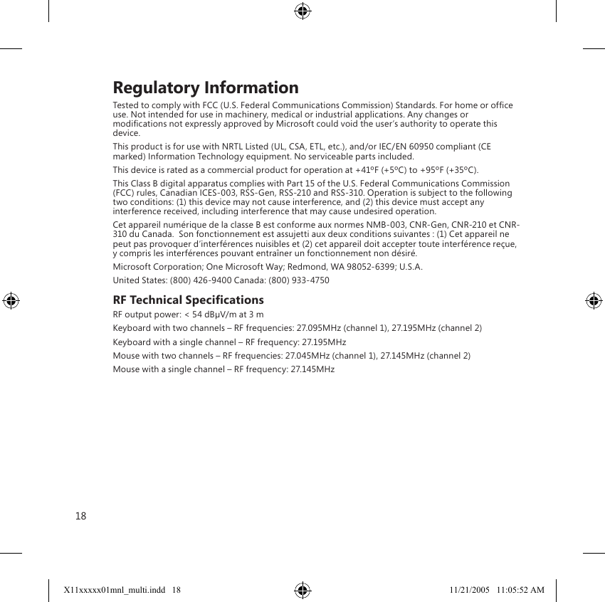 18    Regulatory InformationTested to comply with FCC (U.S. Federal Communications Commission) Standards. For home or ofﬁce use. Not intended for use in machinery, medical or industrial applications. Any changes or modiﬁcations not expressly approved by Microsoft could void the user’s authority to operate this device.This product is for use with NRTL Listed (UL, CSA, ETL, etc.), and/or IEC/EN 60950 compliant (CE marked) Information Technology equipment. No serviceable parts included.This device is rated as a commercial product for operation at +41ºF (+5ºC) to +95ºF (+35ºC).This Class B digital apparatus complies with Part 15 of the U.S. Federal Communications Commission (FCC) rules, Canadian ICES-003, RSS-Gen, RSS-210 and RSS-310. Operation is subject to the following two conditions: (1) this device may not cause interference, and (2) this device must accept any interference received, including interference that may cause undesired operation.Cet appareil numérique de la classe B est conforme aux normes NMB-003, CNR-Gen, CNR-210 et CNR-310 du Canada.  Son fonctionnement est assujetti aux deux conditions suivantes : (1) Cet appareil ne peut pas provoquer d’interférences nuisibles et (2) cet appareil doit accepter toute interférence reçue, y compris les interférences pouvant entraîner un fonctionnement non désiré.Microsoft Corporation; One Microsoft Way; Redmond, WA 98052-6399; U.S.A.United States: (800) 426-9400 Canada: (800) 933-4750RF Technical SpeciﬁcationsRF output power: &lt; 54 dBµV/m at 3 mKeyboard with two channels – RF frequencies: 27.095MHz (channel 1), 27.195MHz (channel 2)Keyboard with a single channel – RF frequency: 27.195MHzMouse with two channels – RF frequencies: 27.045MHz (channel 1), 27.145MHz (channel 2)Mouse with a single channel – RF frequency: 27.145MHzX11xxxxx01mnl_multi.indd   18 11/21/2005   11:05:52 AM