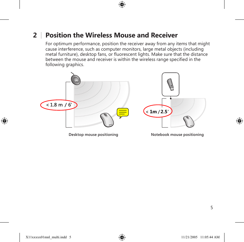 52    Position the Wireless Mouse and ReceiverFor optimum performance, position the receiver away from any items that might cause interference, such as computer monitors, large metal objects (including metal furniture), desktop fans, or ﬂuorescent lights. Make sure that the distance between the mouse and receiver is within the wireless range speciﬁed in the following graphics.2.51mDesktop mouse positioning Notebook mouse positioningX11xxxxx01mnl_multi.indd   5 11/21/2005   11:05:44 AM