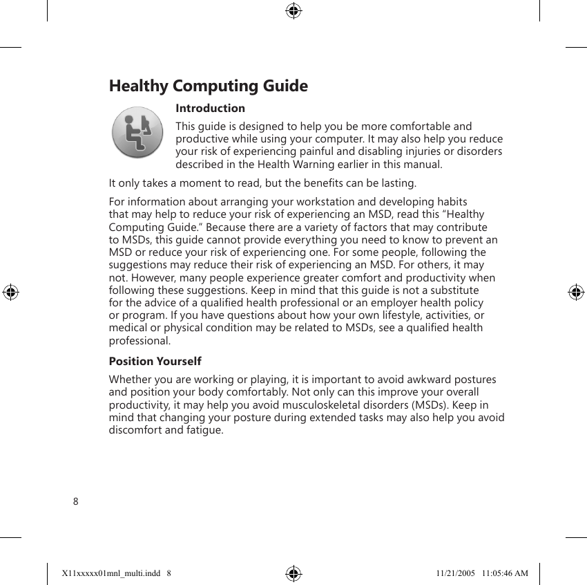 8    Healthy Computing GuideIntroductionThis guide is designed to help you be more comfortable and productive while using your computer. It may also help you reduce your risk of experiencing painful and disabling injuries or disorders described in the Health Warning earlier in this manual. It only takes a moment to read, but the beneﬁts can be lasting.For information about arranging your workstation and developing habits that may help to reduce your risk of experiencing an MSD, read this “Healthy Computing Guide.” Because there are a variety of factors that may contribute to MSDs, this guide cannot provide everything you need to know to prevent an MSD or reduce your risk of experiencing one. For some people, following the suggestions may reduce their risk of experiencing an MSD. For others, it may not. However, many people experience greater comfort and productivity when following these suggestions. Keep in mind that this guide is not a substitute for the advice of a qualiﬁed health professional or an employer health policy or program. If you have questions about how your own lifestyle, activities, or medical or physical condition may be related to MSDs, see a qualiﬁed health professional.Position YourselfWhether you are working or playing, it is important to avoid awkward postures and position your body comfortably. Not only can this improve your overall productivity, it may help you avoid musculoskeletal disorders (MSDs). Keep in mind that changing your posture during extended tasks may also help you avoid discomfort and fatigue. X11xxxxx01mnl_multi.indd   8 11/21/2005   11:05:46 AM