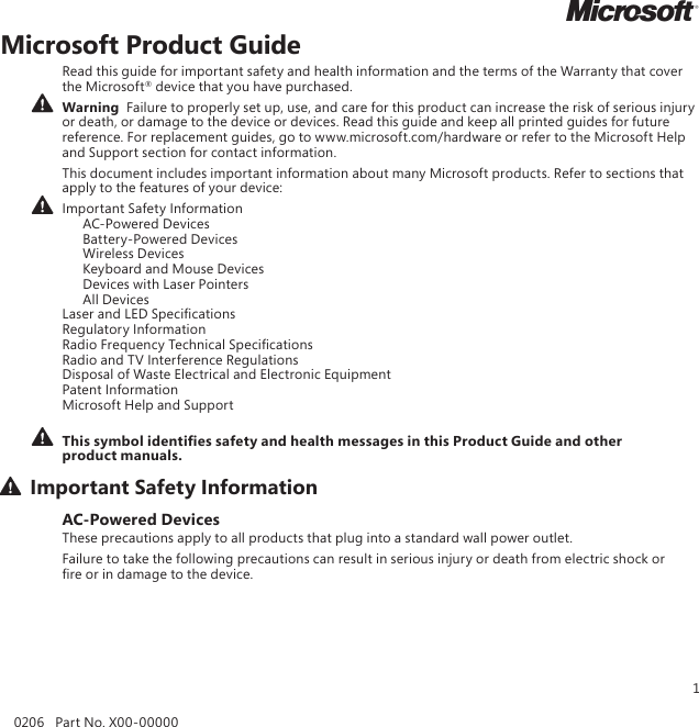 1Microsoft Product GuideRead this guide for important safety and health information and the terms of the Warranty that cover the Microsoft® device that you have purchased.Warning  Failure to properly set up, use, and care for this product can increase the risk of serious injury or death, or damage to the device or devices. Read this guide and keep all printed guides for future reference. For replacement guides, go to www.microsoft.com/hardware or refer to the Microsoft Help and Support section for contact information.This document includes important information about many Microsoft products. Refer to sections that apply to the features of your device:Important Safety Information   AC-Powered Devices   Battery-Powered Devices   Wireless Devices  Keyboard and Mouse Devices   Devices with Laser Pointers   All Devices Laser and LED Specications Regulatory Information Radio Frequency Technical Specications Radio and TV Interference Regulations Disposal of Waste Electrical and Electronic Equipment Patent Information Microsoft Help and Support This symbol identies safety and health messages in this Product Guide and other product manuals.Important Safety InformationAC-Powered DevicesThese precautions apply to all products that plug into a standard wall power outlet.Failure to take the following precautions can result in serious injury or death from electric shock or re or in damage to the device.0206   Part No. X00-00000M