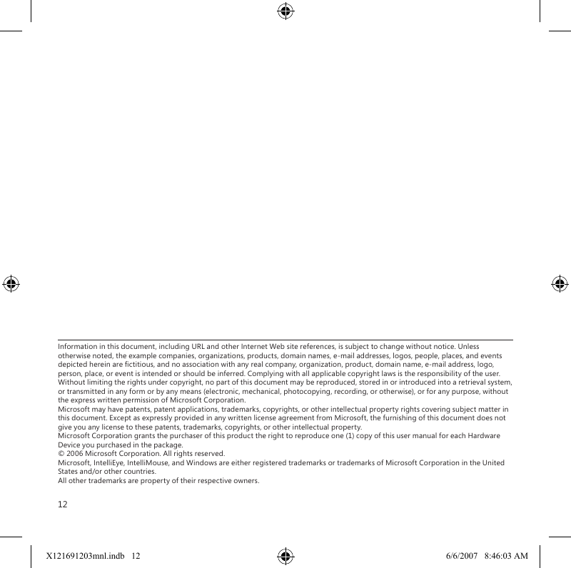 12Information in this document, including URL and other Internet Web site references, is subject to change without notice. Unless otherwise noted, the example companies, organizations, products, domain names, e-mail addresses, logos, people, places, and events depicted herein are ctitious, and no association with any real company, organization, product, domain name, e-mail address, logo, person, place, or event is intended or should be inferred. Complying with all applicable copyright laws is the responsibility of the user. Without limiting the rights under copyright, no part of this document may be reproduced, stored in or introduced into a retrieval system, or transmitted in any form or by any means (electronic, mechanical, photocopying, recording, or otherwise), or for any purpose, without the express written permission of Microsoft Corporation. Microsoft may have patents, patent applications, trademarks, copyrights, or other intellectual property rights covering subject matter in this document. Except as expressly provided in any written license agreement from Microsoft, the furnishing of this document does not give you any license to these patents, trademarks, copyrights, or other intellectual property. Microsoft Corporation grants the purchaser of this product the right to reproduce one (1) copy of this user manual for each Hardware Device you purchased in the package. © 2006 Microsoft Corporation. All rights reserved. Microsoft, IntelliEye, IntelliMouse, and Windows are either registered trademarks or trademarks of Microsoft Corporation in the United States and/or other countries. All other trademarks are property of their respective owners.X121691203mnl.indb   12 6/6/2007   8:46:03 AM