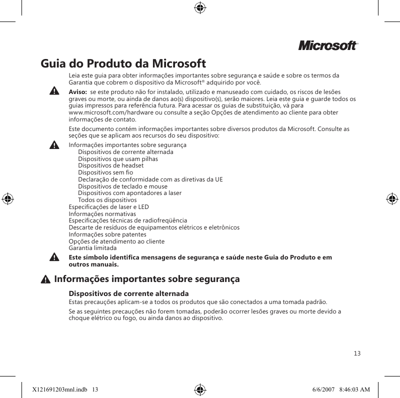 13MGuia do Produto da MicrosoftLeia este guia para obter informações importantes sobre segurança e saúde e sobre os termos da Garantia que cobrem o dispositivo da Microsoft® adquirido por você.Aviso:  se este produto não for instalado, utilizado e manuseado com cuidado, os riscos de lesões graves ou morte, ou ainda de danos ao(s) dispositivo(s), serão maiores. Leia este guia e guarde todos os guias impressos para referência futura. Para acessar os guias de substituição, vá para  www.microsoft.com/hardware ou consulte a seção Opções de atendimento ao cliente para obter informações de contato.Este documento contém informações importantes sobre diversos produtos da Microsoft. Consulte as seções que se aplicam aos recursos do seu dispositivo:Informações importantes sobre segurança   Dispositivos de corrente alternada   Dispositivos que usam pilhas   Dispositivos de headset  Dispositivos sem o   Declaração de conformidade com as diretivas da UE   Dispositivos de teclado e mouse   Dispositivos com apontadores a laser   Todos os dispositivos Especicações de laser e LED Informações normativas Especicações técnicas de radiofreqüência Descarte de resíduos de equipamentos elétricos e eletrônicos Informações sobre patentes Opções de atendimento ao cliente Garantia limitadaEste símbolo identica mensagens de segurança e saúde neste Guia do Produto e em outros manuais.Informações importantes sobre segurançaDispositivos de corrente alternadaEstas precauções aplicam-se a todos os produtos que são conectados a uma tomada padrão.Se as seguintes precauções não forem tomadas, poderão ocorrer lesões graves ou morte devido a choque elétrico ou fogo, ou ainda danos ao dispositivo.X121691203mnl.indb   13 6/6/2007   8:46:03 AM