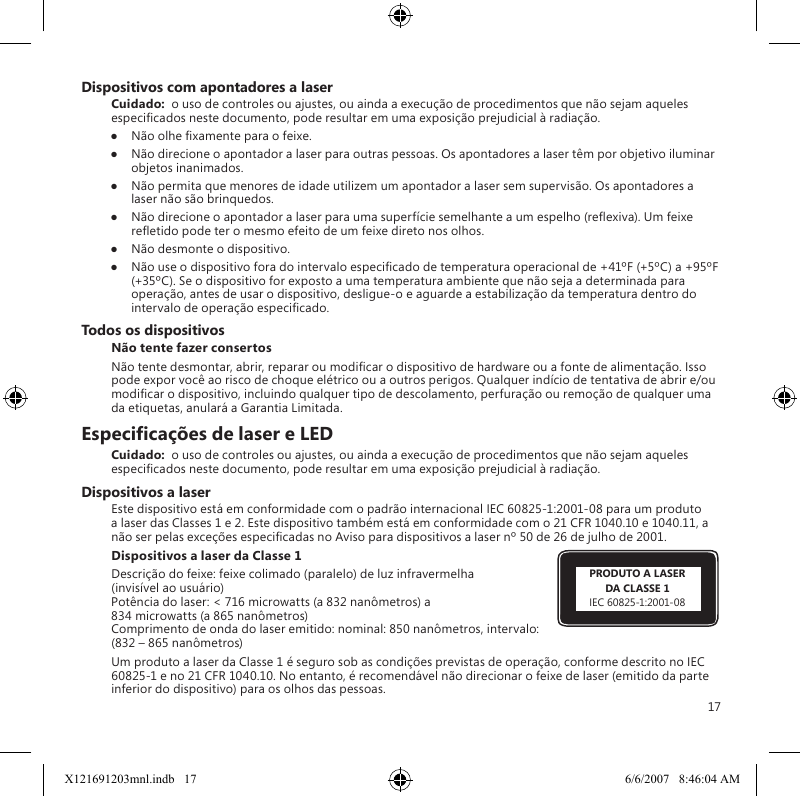 17Dispositivos com apontadores a laserCuidado:  o uso de controles ou ajustes, ou ainda a execução de procedimentos que não sejam aqueles especicados neste documento, pode resultar em uma exposição prejudicial à radiação.●  Não olhe xamente para o feixe.●  Não direcione o apontador a laser para outras pessoas. Os apontadores a laser têm por objetivo iluminar objetos inanimados.●  Não permita que menores de idade utilizem um apontador a laser sem supervisão. Os apontadores a laser não são brinquedos.●  Não direcione o apontador a laser para uma superfície semelhante a um espelho (reexiva). Um feixe reetido pode ter o mesmo efeito de um feixe direto nos olhos.●  Não desmonte o dispositivo.●  Não use o dispositivo fora do intervalo especicado de temperatura operacional de +41ºF (+5ºC) a +95ºF (+35ºC). Se o dispositivo for exposto a uma temperatura ambiente que não seja a determinada para operação, antes de usar o dispositivo, desligue-o e aguarde a estabilização da temperatura dentro do intervalo de operação especicado.Todos os dispositivosNão tente fazer consertosNão tente desmontar, abrir, reparar ou modicar o dispositivo de hardware ou a fonte de alimentação. Isso pode expor você ao risco de choque elétrico ou a outros perigos. Qualquer indício de tentativa de abrir e/ou modicar o dispositivo, incluindo qualquer tipo de descolamento, perfuração ou remoção de qualquer uma da etiquetas, anulará a Garantia Limitada.Especicações de laser e LEDCuidado:  o uso de controles ou ajustes, ou ainda a execução de procedimentos que não sejam aqueles especicados neste documento, pode resultar em uma exposição prejudicial à radiação.Dispositivos a laserEste dispositivo está em conformidade com o padrão internacional IEC 60825-1:2001-08 para um produto a laser das Classes 1 e 2. Este dispositivo também está em conformidade com o 21 CFR 1040.10 e 1040.11, a não ser pelas exceções especicadas no Aviso para dispositivos a laser nº 50 de 26 de julho de 2001.Dispositivos a laser da Classe 1 Descrição do feixe: feixe colimado (paralelo) de luz infravermelha  (invisível ao usuário) Potência do laser: &lt; 716 microwatts (a 832 nanômetros) a  834 microwatts (a 865 nanômetros) Comprimento de onda do laser emitido: nominal: 850 nanômetros, intervalo: (832 – 865 nanômetros)Um produto a laser da Classe 1 é seguro sob as condições previstas de operação, conforme descrito no IEC 60825-1 e no 21 CFR 1040.10. No entanto, é recomendável não direcionar o feixe de laser (emitido da parte inferior do dispositivo) para os olhos das pessoas. PRODUTO A LASERDA CLASSE 1IEC 60825-1:2001-08X121691203mnl.indb   17 6/6/2007   8:46:04 AM