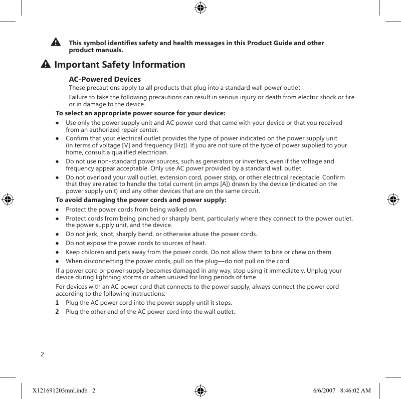 2This symbol identies safety and health messages in this Product Guide and other product manuals.Important Safety InformationAC-Powered DevicesThese precautions apply to all products that plug into a standard wall power outlet.Failure to take the following precautions can result in serious injury or death from electric shock or re or in damage to the device.To select an appropriate power source for your device:●  Use only the power supply unit and AC power cord that came with your device or that you received from an authorized repair center.●  Conrm that your electrical outlet provides the type of power indicated on the power supply unit (in terms of voltage [V] and frequency [Hz]). If you are not sure of the type of power supplied to your home, consult a qualied electrician.●  Do not use non-standard power sources, such as generators or inverters, even if the voltage and frequency appear acceptable. Only use AC power provided by a standard wall outlet.●  Do not overload your wall outlet, extension cord, power strip, or other electrical receptacle. Conrm that they are rated to handle the total current (in amps [A]) drawn by the device (indicated on the power supply unit) and any other devices that are on the same circuit.To avoid damaging the power cords and power supply:●  Protect the power cords from being walked on.●  Protect cords from being pinched or sharply bent, particularly where they connect to the power outlet, the power supply unit, and the device.●  Do not jerk, knot, sharply bend, or otherwise abuse the power cords.●  Do not expose the power cords to sources of heat.●  Keep children and pets away from the power cords. Do not allow them to bite or chew on them.●  When disconnecting the power cords, pull on the plug—do not pull on the cord.If a power cord or power supply becomes damaged in any way, stop using it immediately. Unplug your device during lightning storms or when unused for long periods of time.For devices with an AC power cord that connects to the power supply, always connect the power cord according to the following instructions:1  Plug the AC power cord into the power supply until it stops.2  Plug the other end of the AC power cord into the wall outlet.X121691203mnl.indb   2 6/6/2007   8:46:02 AM