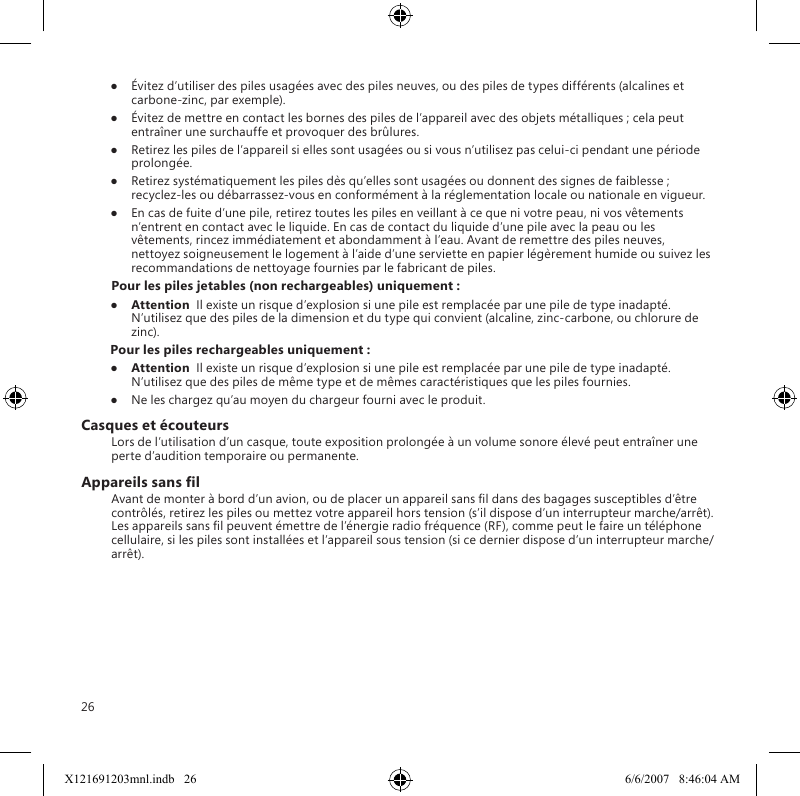 26●  Évitez d’utiliser des piles usagées avec des piles neuves, ou des piles de types différents (alcalines et carbone-zinc, par exemple).●  Évitez de mettre en contact les bornes des piles de l’appareil avec des objets métalliques ; cela peut entraîner une surchauffe et provoquer des brûlures.●  Retirez les piles de l’appareil si elles sont usagées ou si vous n’utilisez pas celui-ci pendant une période prolongée.●  Retirez systématiquement les piles dès qu’elles sont usagées ou donnent des signes de faiblesse ; recyclez-les ou débarrassez-vous en conformément à la réglementation locale ou nationale en vigueur.●  En cas de fuite d’une pile, retirez toutes les piles en veillant à ce que ni votre peau, ni vos vêtements n’entrent en contact avec le liquide. En cas de contact du liquide d’une pile avec la peau ou les vêtements, rincez immédiatement et abondamment à l’eau. Avant de remettre des piles neuves, nettoyez soigneusement le logement à l’aide d’une serviette en papier légèrement humide ou suivez les recommandations de nettoyage fournies par le fabricant de piles.Pour les piles jetables (non rechargeables) uniquement :●  Attention  Il existe un risque d’explosion si une pile est remplacée par une pile de type inadapté. N’utilisez que des piles de la dimension et du type qui convient (alcaline, zinc-carbone, ou chlorure de zinc).Pour les piles rechargeables uniquement :●  Attention  Il existe un risque d’explosion si une pile est remplacée par une pile de type inadapté. N’utilisez que des piles de même type et de mêmes caractéristiques que les piles fournies.●  Ne les chargez qu’au moyen du chargeur fourni avec le produit.Casques et écouteursLors de l’utilisation d’un casque, toute exposition prolongée à un volume sonore élevé peut entraîner une perte d’audition temporaire ou permanente.Appareils sans lAvant de monter à bord d’un avion, ou de placer un appareil sans l dans des bagages susceptibles d’être contrôlés, retirez les piles ou mettez votre appareil hors tension (s’il dispose d’un interrupteur marche/arrêt). Les appareils sans l peuvent émettre de l’énergie radio fréquence (RF), comme peut le faire un téléphone cellulaire, si les piles sont installées et l’appareil sous tension (si ce dernier dispose d’un interrupteur marche/arrêt).X121691203mnl.indb   26 6/6/2007   8:46:04 AM