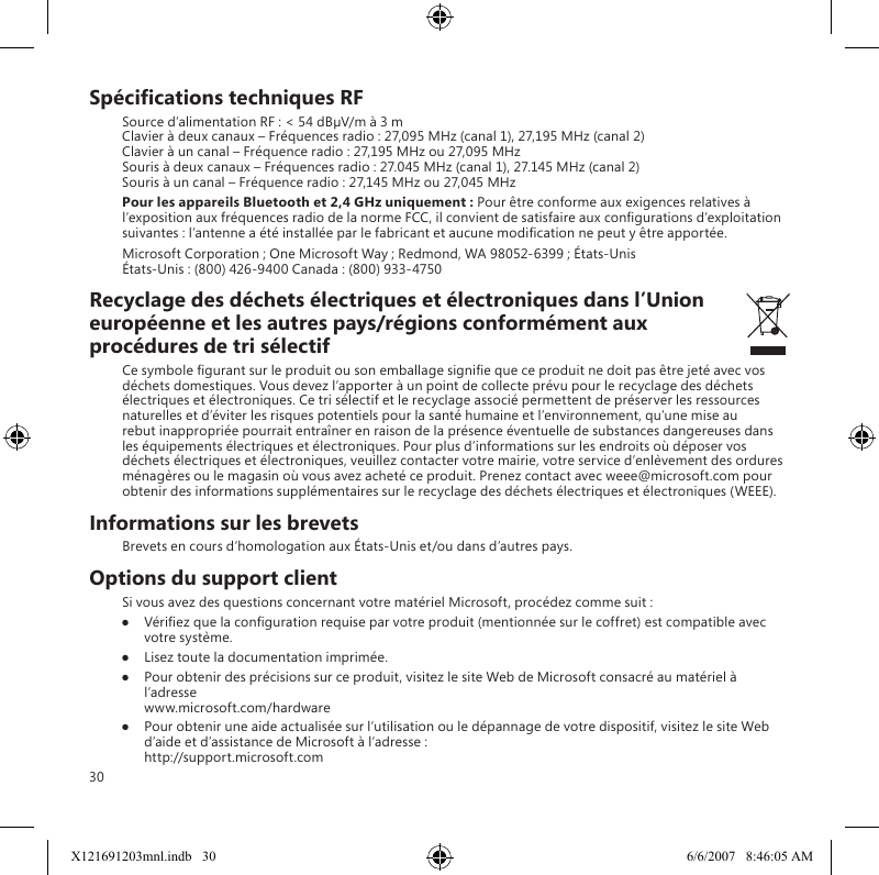 30Spécications techniques RFSource d’alimentation RF : &lt; 54 dBµV/m à 3 m Clavier à deux canaux – Fréquences radio : 27,095 MHz (canal 1), 27,195 MHz (canal 2) Clavier à un canal – Fréquence radio : 27,195 MHz ou 27,095 MHz Souris à deux canaux – Fréquences radio : 27.045 MHz (canal 1), 27.145 MHz (canal 2) Souris à un canal – Fréquence radio : 27,145 MHz ou 27,045 MHzPour les appareils Bluetooth et 2,4 GHz uniquement : Pour être conforme aux exigences relatives à l’exposition aux fréquences radio de la norme FCC, il convient de satisfaire aux congurations d’exploitation suivantes : l’antenne a été installée par le fabricant et aucune modication ne peut y être apportée.Microsoft Corporation ; One Microsoft Way ; Redmond, WA 98052-6399 ; États-Unis États-Unis : (800) 426-9400 Canada : (800) 933-4750Recyclage des déchets électriques et électroniques dans l’Union européenne et les autres pays/régions conformément aux procédures de tri sélectifCe symbole gurant sur le produit ou son emballage signie que ce produit ne doit pas être jeté avec vos déchets domestiques. Vous devez l’apporter à un point de collecte prévu pour le recyclage des déchets électriques et électroniques. Ce tri sélectif et le recyclage associé permettent de préserver les ressources naturelles et d’éviter les risques potentiels pour la santé humaine et l’environnement, qu’une mise au rebut inappropriée pourrait entraîner en raison de la présence éventuelle de substances dangereuses dans les équipements électriques et électroniques. Pour plus d’informations sur les endroits où déposer vos déchets électriques et électroniques, veuillez contacter votre mairie, votre service d’enlèvement des ordures ménagères ou le magasin où vous avez acheté ce produit. Prenez contact avec weee@microsoft.com pour obtenir des informations supplémentaires sur le recyclage des déchets électriques et électroniques (WEEE).Informations sur les brevetsBrevets en cours d’homologation aux États-Unis et/ou dans d’autres pays.Options du support clientSi vous avez des questions concernant votre matériel Microsoft, procédez comme suit :●  Vériez que la conguration requise par votre produit (mentionnée sur le coffret) est compatible avec votre système.●  Lisez toute la documentation imprimée.●  Pour obtenir des précisions sur ce produit, visitez le site Web de Microsoft consacré au matériel à l’adresse  www.microsoft.com/hardware●  Pour obtenir une aide actualisée sur l’utilisation ou le dépannage de votre dispositif, visitez le site Web d’aide et d’assistance de Microsoft à l’adresse : http://support.microsoft.comX121691203mnl.indb   30 6/6/2007   8:46:05 AM